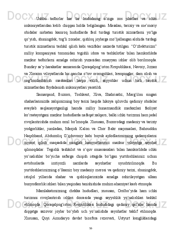 Ushbu   tadbirlar   har   bir   hududning   o‘ziga   xos   jihatlari   va   ichki
imkoniyatlaridan   kelib   chiqqan   holda   belgilangan.   Masalan,   tarixiy   va   me’moriy
obidalar   nisbatan   kamroq   hududlarda   faol   turdagi   turistik   xizmatlarni   yo‘lga
qo‘yish, shuningdek, tog‘li zonalar, qishloq joylarga mo‘ljallangan alohida turdagi
turistik   xizmatlarni   tashkil   qilish   kabi   vazifalar   nazarda   tutilgan.   “O‘zbekturizm”
milliy   kompaniyasi   tomonidan   tegishli   idora   va   tashkilotlar   bilan   hamkorlikda
mazkur   tadbirlarni   amalga   oshirish   yuzasidan   muayyan   ishlar   olib   borilmoqda.
Bunday sa’y-harakatlar samarasida Qoraqalpog‘iston Respublikasi, Navoiy, Jizzax
va Xorazm  viloyatlarida  bir  qancha  o‘tov oromgohlari, kempinglar, dam  olish va
sog‘lomlashtirish   maskanlari   barpo   etilib,   sayyohlar   uchun   turli   turistik
xizmatlardan foydalanish imkoniyatlari yaratildi.
Samarqand,   Buxoro,   Toshkent,   Xiva,   Shahrisabz,   Marg‘ilon   singari
shaharlarimizda   xalqimizning   boy   tarixi   haqida   hikoya   qiluvchi   qadimiy   obidalar
avaylab   saqlanayotganligi   hamda   milliy   hunarmandlik   markazlari   faoliyat
ko‘rsatayotgani mazkur hududlarda nafaqat xalqaro, balki ichki turizmni ham jadal
rivojlantirishda muhim omil bo‘lmoqda. Xususan, Buxorodagi madaniy va tarixiy
yodgorliklar,   jumladan,   Masjidi   Kalon   va   Chor   Bakr   majmualari,   Bahouddin
Naqshband,   Abduxoliq   G‘ijduvoniy   kabi   buyuk   ajdodlarimizning   qadamjolarini
ziyorat   qilish   maqsadida   minglab   hamyurtlarimiz   mazkur   viloyatga   sayohat
qilmoqdalar.   Tegishli   tashkilot   va   o‘quv   muassasalari   bilan   hamkorlikda   ichki
yo‘nalishlar   bo‘yicha   safarga   chiqish   istagida   bo‘lgan   yurtdoshlarimiz   uchun
avtobuslarda   imtiyozli   narxlarda   sayohatlar   uyushtirilmoqda.   Bu
yurtdoshlarimizning o‘lkamiz boy madaniy merosi va qadimiy tarixi, shuningdek,
istiqlol   yillarida   shahar   va   qishloqlarimizda   amalga   oshirilayotgan   ulkan
bunyodkorlik ishlari bilan yaqindan tanishishida muhim ahamiyat kasb etmoqda.
Mamlakatimizning   chekka   hududlari,   xususan,   Orolbo‘yida   ham   ichki
turizmni   rivojlantirish   ishlari   doirasida   yangi   sayyohlik   yo‘nalishlari   tashkil
etilmoqda.   Qoraqalpog‘iston   Respublikasi   hududidagi   qadimiy   qal’alar   hamda
diqqatga   sazovor   joylar   bo‘ylab   uch   yo‘nalishda   sayohatlar   taklif   etilmoqda.
Xususan,   Quyi   Amudaryo   davlat   biosfera   rezervati,   Ustyurt   kengliklaridagi
16 