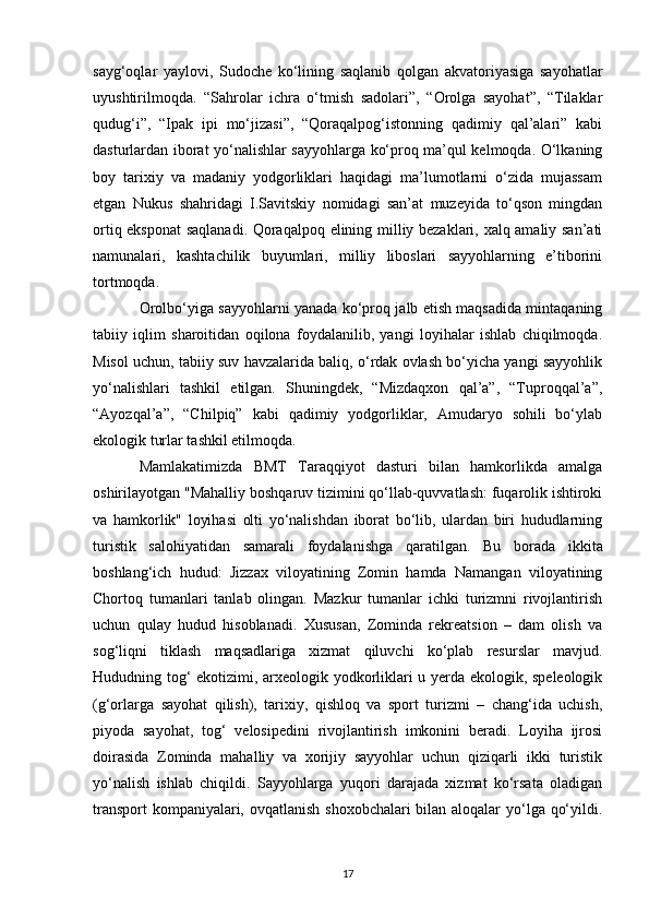 sayg‘oqlar   yaylovi,   Sudoche   ko‘lining   saqlanib   qolgan   akvatoriyasiga   sayohatlar
uyushtirilmoqda.   “Sahrolar   ichra   o‘tmish   sadolari”,   “Orolga   sayohat”,   “Tilaklar
qudug‘i”,   “Ipak   ipi   mo‘jizasi”,   “Qoraqalpog‘istonning   qadimiy   qal’alari”   kabi
dasturlardan iborat yo‘nalishlar sayyohlarga ko‘proq ma’qul kelmoqda. O‘lkaning
boy   tarixiy   va   madaniy   yodgorliklari   haqidagi   ma’lumotlarni   o‘zida   mujassam
etgan   Nukus   shahridagi   I.Savitskiy   nomidagi   san’at   muzeyida   to‘qson   mingdan
ortiq eksponat  saqlanadi. Qoraqalpoq elining milliy bezaklari, xalq amaliy san’ati
namunalari,   kashtachilik   buyumlari,   milliy   liboslari   sayyohlarning   e’tiborini
tortmoqda.
Orolbo‘yiga sayyohlarni yanada ko‘proq jalb etish maqsadida mintaqaning
tabiiy   iqlim   sharoitidan   oqilona   foydalanilib,   yangi   loyihalar   ishlab   chiqilmoqda.
Misol uchun, tabiiy suv havzalarida baliq, o‘rdak ovlash bo‘yicha yangi sayyohlik
yo‘nalishlari   tashkil   etilgan.   Shuningdek,   “Mizdaqxon   qal’a”,   “Tuproqqal’a”,
“Ayozqal’a”,   “Chilpiq”   kabi   qadimiy   yodgorliklar,   Amudaryo   sohili   bo‘ylab
ekologik turlar tashkil etilmoqda.
Mamlakatimizda   BMT   Taraqqiyot   dasturi   bilan   hamkorlikda   amalga
oshirilayotgan "Mahalliy boshqaruv tizimini qo‘llab-quvvatlash: fuqarolik ishtiroki
va   hamkorlik"   loyihasi   olti   yo‘nalishdan   iborat   bo‘lib,   ulardan   biri   hududlarning
turistik   salohiyatidan   samarali   foydalanishga   qaratilgan.   Bu   borada   ikkita
boshlang‘ich   hudud:   Jizzax   viloyatining   Zomin   hamda   Namangan   viloyatining
Chortoq   tumanlari   tanlab   olingan.   Mazkur   tumanlar   ichki   turizmni   rivojlantirish
uchun   qulay   hudud   hisoblanadi.   Xususan,   Zominda   rekreatsion   –   dam   olish   va
sog‘liqni   tiklash   maqsadlariga   xizmat   qiluvchi   ko‘plab   resurslar   mavjud.
Hududning tog‘ ekotizimi, arxeologik yodkorliklari u yerda ekologik, speleologik
(g‘orlarga   sayohat   qilish),   tarixiy,   qishloq   va   sport   turizmi   –   chang‘ida   uchish,
piyoda   sayohat,   tog‘   velosipedini   rivojlantirish   imkonini   beradi.   Loyiha   ijrosi
doirasida   Zominda   mahalliy   va   xorijiy   sayyohlar   uchun   qiziqarli   ikki   turistik
yo‘nalish   ishlab   chiqildi.   Sayyohlarga   yuqori   darajada   xizmat   ko‘rsata   oladigan
transport  kompaniyalari, ovqatlanish shoxobchalari  bilan aloqalar  yo‘lga qo‘yildi.
17 