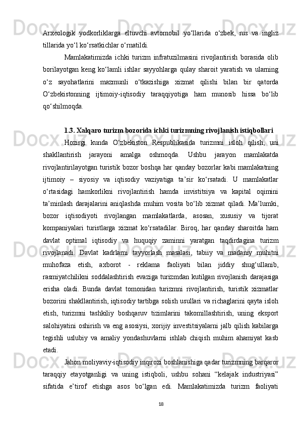 Arxeologik   yodkorliklarga   eltuvchi   avtomobil   yo‘llarida   o‘zbek,   rus   va   ingliz
tillarida yo‘l ko‘rsatkichlar o‘rnatildi. 
Mamlakatimizda   ichki   turizm   infratuzilmasini   rivojlantirish   borasida   olib
borilayotgan   keng   ko‘lamli   ishlar   sayyohlarga   qulay   sharoit   yaratish   va   ularning
o‘z   sayohatlarini   mazmunli   o‘tkazishiga   xizmat   qilishi   bilan   bir   qatorda
O‘zbekistonning   ijtimoiy-iqtisodiy   taraqqiyotiga   ham   munosib   hissa   bo‘lib
qo‘shilmoqda.
1.3. Xalqaro turizm bozorida ichki turizmning rivojlanish istiqbollari
Hozirgi   kunda   O‘zbekiston   R e spublikasida   turizmni   isloh   qilish,   uni
shakllantirish   jarayoni   amalga   oshmoqda.   Ushbu   jarayon   mamlakatda
rivojlantirilayotgan turistik  bozor  boshqa  har  qanday bozorlar  kabi  mamlakatning
ijtimoiy   –   siyosiy   va   iqtisodiy   vaziyatiga   ta’sir   ko‘rsatadi.   U   mamlakatlar
o‘rtasidagi   hamkorlikni   rivojlantirish   hamda   invistitsiya   va   kapital   oqimini
ta’minlash   darajalarini   aniqlashda   muhim   vosita   bo‘lib   xizmat   qiladi.   Ma’lumki,
bozor   iqtisodiyoti   rivojlangan   mamlakatlarda,   asosan,   xususiy   va   tijorat
kompaniyalari   turistlarga   xizmat   ko‘rsatadilar.   Biroq,   har   qanday   sharoitda   ham
davlat   optimal   iqtisodiy   va   huquqiy   zaminni   yaratgan   taqdirdagina   turizm
rivojlanadi.   Davlat   kadrlarni   tayyorlash   masalasi,   tabiiy   va   madaniy   muhitni
muhofaza   etish,   axborot   -   reklama   faoliyati   bilan   jiddiy   shug‘ullanib,
rasmiyatchilikni   soddalashtirish   evaziga   turizmdan   kutilgan   rivojlanish   darajasiga
erisha   oladi.   Bunda   davlat   tomonidan   turizmni   rivojlantirish,   turistik   xizmatlar
bozorini shakllantirish, iqtisodiy tartibga solish usullari va richaglarini qayta isloh
etish,   turizmni   tashkiliy   boshqaruv   tizimlarini   takomillashtirish,   uning   eksport
salohiyatini   oshirish   va  eng   asosiysi,   xorijiy   investitsiyalarni   jalb  qilish   kabilarga
tegishli   uslubiy   va   amaliy   yondashuvlarni   ishlab   chiqish   muhim   ahamiyat   kasb
etadi.
Jahon moliyaviy-iqtisodiy inqirozi boshlanishiga qadar turizmning barqaror
taraqqiy   etayotganligi   va   uning   istiqboli,   ushbu   sohani   “kelajak   industriyasi”
sifatida   e’tirof   etishga   asos   bo‘lgan   edi.   Mamlakatimizda   turizm   faoliyati
18
