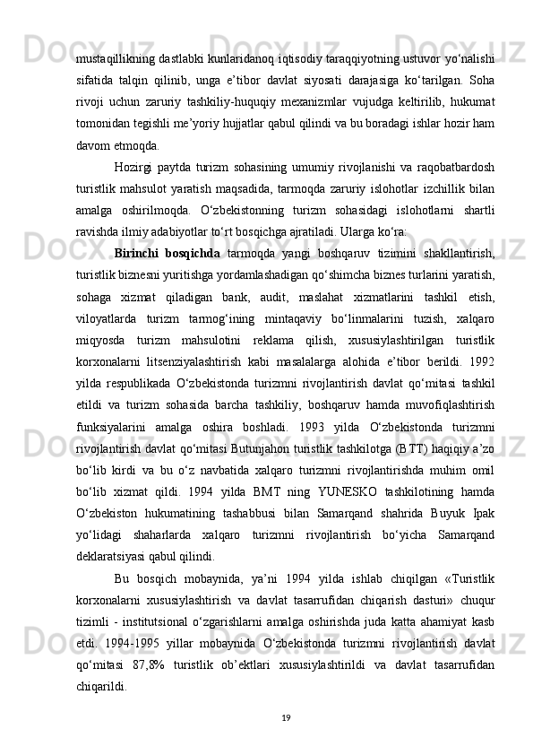 mustaqillikning dastlabki kunlaridanoq iqtisodiy taraqqiyotning ustuvor yo‘nalishi
sifatida   talqin   qilinib,   unga   e’tibor   davlat   siyosati   darajasiga   ko‘tarilgan.   Soha
rivoji   uchun   zaruriy   tashkiliy-huquqiy   mexanizmlar   vujudga   keltirilib,   hukumat
tomonidan tegishli me’yoriy hujjatlar qabul qilindi va bu boradagi ishlar hozir ham
davom etmoqda. 
Hozirgi   paytda   turizm   sohasining   umumiy   rivojlanishi   va   raqobatbardosh
turistlik   mahsulot   yaratish   maqsadida,   tarmoqda   zaruriy   islohotlar   izchillik   bilan
amalga   oshirilmoqda.   O‘zbekistonning   turizm   sohasidagi   islohotlarni   shartli
ravishda ilmiy adabiyotlar to‘rt bosqichga   ajratiladi. Ularga ko‘ra:
Birinchi   bosqichda   tarmoqda   yangi   boshqaruv   tizimini   shakllantirish,
turistlik biznesni yuritishga yordamlashadigan qo‘shimcha biznes turlarini yaratish,
sohaga   xizmat   qiladigan   bank,   audit,   maslahat   xizmatlarini   tashkil   etish,
viloyatlarda   turizm   tarmog‘ining   mintaqaviy   bo‘linmalarini   tuzish,   xalqaro
miqyosda   turizm   mahsulotini   reklama   qilish,   xususiylashtirilgan   turistlik
korxonalarni   litsenziyalashtirish   kabi   masalalarga   alohida   e’tibor   berildi.   1992
yilda   respublikada   O‘zbekistonda   turizmni   rivojlantirish   davlat   qo‘mitasi   tashkil
etildi   va   turizm   sohasida   barcha   tashkiliy,   boshqaruv   hamda   muvofiqlashtirish
funksiyalarini   amalga   oshira   boshladi.   1993   yilda   O‘zbekistonda   turizmni
rivojlantirish davlat qo‘mitasi   Butunjahon turistlik tashkilotga (BTT) haqiqiy a’zo
bo‘lib   kirdi   va   bu   o‘z   navbatida   xalqaro   turizmni   rivojlantirishda   muhim   omil
bo‘lib   xizmat   qildi.   1994   yilda   BMT   ning   YUNESKO   tashkilotining   hamda
O‘zbekiston   hukumatining   tashabbusi   bilan   Samarqand   shahrida   Buyuk   Ipak
yo‘lidagi   shaharlarda   xalqaro   turizmni   rivojlantirish   bo‘yicha   Samarqand
deklaratsiyasi qabul qilindi. 
Bu   bosqich   mobaynida,   ya’ni   1994   yilda   ishlab   chiqilgan   «Turistlik
korxonalarni   xususiylashtirish   va   davlat   tasarrufidan   chiqarish   dasturi»   chuqur
tizimli   -   institutsional   o‘zgarishlarni   amalga   oshirishda   juda   katta   ahamiyat   kasb
etdi.   1994-1995   yillar   mobaynida   O‘zbekistonda   turizmni   rivojlantirish   davlat
qo‘mitasi   87,8%   turistlik   ob’ektlari   xususiylashtirildi   va   davlat   tasarrufidan
chiqarildi. 
19 