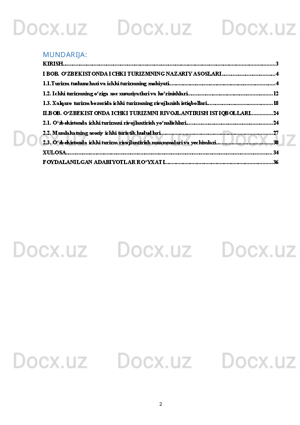 MUN DA RIJ A :
KIRISH ...................................................................................................................................................... 3
I BOB. O’ZBEKISTONDA ICHKI TURIZMNING NAZARIY ASOSLARI ...................................... 4
1.1.Turizm tushunchasi va ichki turizmning mohiyati ........................................................................... 4
1.2. Ichki turizmning o‘ziga xos xususiyatlari va ko‘rinishlari ............................................................ 12
1.3. Xalqaro turizm bozorida ichki turizmning rivojlanish istiqbollari .............................................. 18
II.BOB. O‘ZBEKISTONDA ICHKI TURIZMNI RIVOJLANTIRISH ISTIQBOLLARI ............... 24
2.1. O‘zbekistonda ichki turizmni rivojlantirish yo‘nalishlari ............................................................. 24
2.2. Mamlakatning asosiy ichki turistik hududlari ............................................................................... 27
2.3. O‘zbekistonda ichki turizm rivojlantirish muammolari va yechimlari ........................................ 30
XULOSA .................................................................................................................................................. 34
FOYDALANILGAN АDАBIYOTLАR RO‘YХАTI ............................................................................ 36
2 