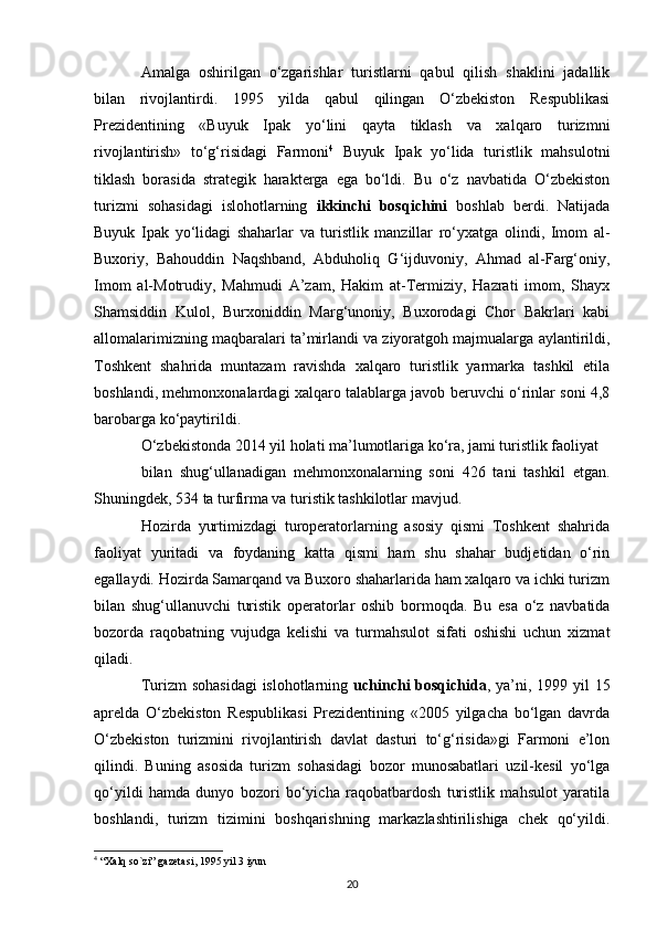 Amalga   oshirilgan   o‘zgarishlar   turistlarni   qabul   qilish   shaklini   jadallik
bilan   rivojlantirdi.   1995   yilda   qabul   qilingan   O‘zbekiston   Respublikasi
Prezidentining   «Buyuk   Ipak   yo‘lini   qayta   tiklash   va   xalqaro   turizmni
rivojlantirish»   to‘g‘risidagi   Farmoni 4
  Buyuk   Ipak   yo‘lida   turistlik   mahsulotni
tiklash   borasida   strategik   harakterga   ega   bo‘ldi.   Bu   o‘z   navbatida   O‘zbekiston
turizmi   sohasidagi   islohotlarning   ikkinchi   bosqichini   boshlab   berdi.   Natijada
Buyuk   Ipak   yo‘lidagi   shaharlar   va   turistlik   manzillar   ro‘yxatga   olindi,   Imom   al-
Buxoriy,   Bahouddin   Naqshband,   Abduholiq   G‘ijduvoniy,   Ahmad   al-Farg‘oniy,
Imom   al-Motrudiy,   Mahmudi   A’zam,   Hakim   at-Termiziy,   Hazrati   imom,   Shayx
Shamsiddin   Kulol,   Burxoniddin   Marg‘unoniy,   Buxorodagi   Chor   Bakrlari   kabi
allomalarimizning maqbaralari ta’mirlandi va ziyoratgoh majmualarga aylantirildi,
Toshkent   shahrida   muntazam   ravishda   xalqaro   turistlik   yarmarka   tashkil   etila
boshlandi, mehmonxonalardagi xalqaro talablarga javob beruvchi o‘rinlar soni 4,8
barobarga ko‘paytirildi.
O‘zbekistonda 2014 yil holati ma’lumotlariga ko‘ra, jami turistlik faoliyat 
bilan   shug‘ullanadigan   mehmonxonalarning   soni   426   tani   tashkil   etgan.
Shuningdek, 534 ta turfirma va turistik tashkilotlar mavjud.
Hozirda   yurtimizdagi   turoperatorlarning   asosiy   qismi   Toshkent   shahrida
faoliyat   yuritadi   va   foydaning   katta   qismi   ham   shu   shahar   budjetidan   o‘rin
egallaydi. Hozirda Samarqand va Buxoro shaharlarida ham xalqaro va ichki turizm
bilan   shug‘ullanuvchi   turistik   operatorlar   oshib   bormoqda.   Bu   esa   o‘z   navbatida
bozorda   raqobatning   vujudga   kelishi   va   turmahsulot   sifati   oshishi   uchun   xizmat
qiladi.
Turizm sohasidagi  islohotlarning   uchinchi  bosqichida , ya’ni, 1999 yil  15
aprelda   O‘zbekiston   Respublikasi   Prezidentining   «2005   yilgacha   bo‘lgan   davrda
O‘zbekiston   turizmini   rivojlantirish   davlat   dasturi   to‘g‘risida»gi   Farmoni   e’lon
qilindi.   Buning   asosida   turizm   sohasidagi   bozor   munosabatlari   uzil-kesil   yo‘lga
qo‘yildi   hamda   dunyo   bozori   bo‘yicha   raqobatbardosh   turistlik   mahsulot   yaratila
boshlandi,   turizm   tizimini   boshqarishning   markazlashtirilishiga   chek   qo‘yildi.
4
 “Xalq so`zi” gazetasi , 1995  yil  3  iyun  
20 