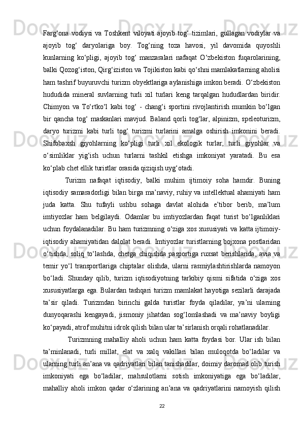Farg‘ona   vodiysi   va   Toshkent   viloyati   ajoyib   tog‘   tizimlari,   gullagan   vodiylar   va
ajoyib   tog‘   daryolariga   boy.   Tog‘ning   toza   havosi,   yil   davomida   quyoshli
kunlarning   ko‘pligi,   ajoyib   tog‘   manzaralari   nafaqat   O‘zbekiston   fuqarolarining,
balki Qozog‘iston, Qirg‘iziston va Tojikiston kabi qo‘shni mamlakatlarning aholisi
ham tashrif buyuruvchi turizm obyektlariga aylanishiga imkon beradi. O‘zbekiston
hududida   mineral   suvlarning   turli   xil   turlari   keng   tarqalgan   hududlardan   biridir .
Chimyon   va   To‘rtko‘l   kabi   tog‘   -   chang‘i   sportini   rivojlantirish   mumkin   bo‘lgan
bir   qancha   tog‘   maskanlari   mavjud.   Baland   qorli   tog‘lar,   alpinizm,   speleoturizm,
daryo   turizmi   kabi   turli   tog‘   turizmi   turlarini   amalga   oshirish   imkonini   beradi.
Shifobaxsh   giyohlarning   ko‘pligi   turli   xil   ekologik   turlar,   turli   giyohlar   va
o‘simliklar   yig‘ish   uchun   turlarni   tashkil   etishga   imkoniyat   yaratadi.   Bu   esa
ko‘plab chet ellik turistlar orasida qiziqish uyg‘otadi.  
Turizm   nafaqat   iqtisodiy,   balki   muhim   ijtimoiy   soha   hamdir.   Buning
iqtisodiy samaradorligi bilan birga ma’naviy, ruhiy va intellektual ahamiyati  ham
juda   katta.   Shu   tufayli   ushbu   sohaga   davlat   alohida   e’tibor   berib,   ma’lum
imtiyozlar   ham   belgilaydi.   Odamlar   bu   imtiyozlardan   faqat   turist   bo‘lganliklari
uchun foydalanadilar. Bu ham turizmning o‘ziga xos xususiyati  va katta ijtimoiy-
iqtisodiy ahamiyatidan dalolat beradi. Imtiyozlar turistlarning bojxona postlaridan
o‘tishda,   soliq   to‘lashda,   chetga   chiqishda   pasportiga   ruxsat   berishlarida,   avia   va
temir   yo‘l   transportlariga   chiptalar   olishda,   ularni   rasmiylashtirishlarda   namoyon
bo‘ladi.   Shunday   qilib,   turizm   iqtisodiyotning   tarkibiy   qismi   sifatida   o‘ziga   xos
xususiyatlarga ega. Bulardan tashqari turizm mamlakat hayotiga sezilarli darajada
ta’sir   qiladi.   Turizmdan   birinchi   galda   turistlar   foyda   qiladilar,   ya’ni   ularning
dunyoqarashi   kengayadi,   jismoniy   jihatdan   sog‘lomlashadi   va   ma’naviy   boyligi
ko‘payadi, atrof muhitni idrok qilish bilan ular ta’sirlanish orqali rohatlanadilar.
  Turizmning   mahalliy   aholi   uchun   ham   katta   foydasi   bor.   Ular   ish   bilan
ta’minlanadi,   turli   millat,   elat   va   xalq   vakillari   bilan   muloqotda   bo‘ladilar   va
ularning turli an’ana va qadriyatlari bilan tanishadilar, doimiy daromad olib turish
imkoniyati   ega   bo‘ladilar,   mahsulotlarni   sotish   imkoniyatiga   ega   bo‘ladilar,
mahalliy   aholi   imkon   qadar   o‘zlarining   an’ana   va   qadriyatlarini   namoyish   qilish
22 