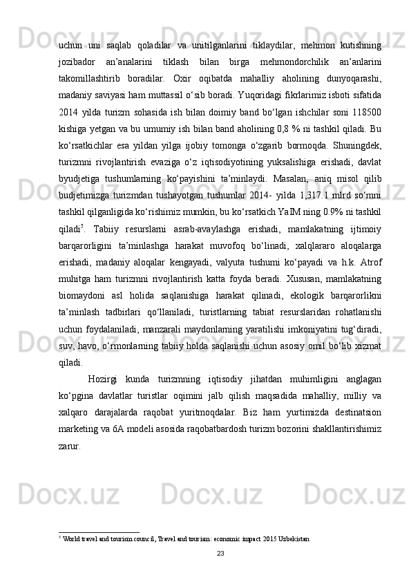 uchun   uni   saqlab   qoladilar   va   unitilganlarini   tiklaydilar,   mehmon   kutishning
jozibador   an’analarini   tiklash   bilan   birga   mehmondorchilik   an’anlarini
takomillashtirib   boradilar.   Oxir   oqibatda   mahalliy   aholining   dunyoqarashi,
madaniy saviyasi ham muttassil o‘sib boradi. Yuqoridagi fikrlarimiz isboti sifatida
2014   yilda   turizm   sohasida   ish   bilan   doimiy   band   bo‘lgan   ishchilar   soni   118500
kishiga yetgan va bu umumiy ish bilan band aholining 0,8 % ni tashkil qiladi. Bu
ko‘rsatkichlar   esa   yildan   yilga   ijobiy   tomonga   o‘zgarib   bormoqda.   Shuningdek,
turizmni   rivojlantirish   evaziga   o‘z   iqtisodiyotining   yuksalishiga   erishadi,   davlat
byudjetiga   tushumlarning   ko‘payishini   ta’minlaydi.   Masalan,   aniq   misol   qilib
budjetimizga   turizmdan   tushayotgan   tushumlar   2014-   yilda   1,317.1   mlrd   so‘mni
tashkil qilganligida ko‘rishimiz mumkin, bu ko‘rsatkich YaIM ning 0.9% ni tashkil
qiladi 5
.   Tabiiy   resurslarni   asrab-avaylashga   erishadi,   mamlakatning   ijtimoiy
barqarorligini   ta’minlashga   harakat   muvofoq   bo‘linadi,   xalqlararo   aloqalarga
erishadi,   madaniy   aloqalar   kengayadi,   valyuta   tushumi   ko‘payadi   va   h.k.   Atrof
muhitga   ham   turizmni   rivojlantirish   katta   foyda   beradi.   Xususan,   mamlakatning
biomaydoni   asl   holida   saqlanishiga   harakat   qilinadi,   ekologik   barqarorlikni
ta’minlash   tadbirlari   qo‘llaniladi,   turistlarning   tabiat   resurslaridan   rohatlanishi
uchun foydalaniladi,  manzarali  maydonlarning yaratilishi   imkoniyatini  tug‘diradi,
suv, havo, o‘rmonlarning tabiiy holda saqlanishi  uchun asosiy omil bo‘lib xizmat
qiladi. 
Hozirgi   kunda   turizmning   iqtisodiy   jihatdan   muhimligini   anglagan
ko‘pgina   davlatlar   turistlar   oqimini   jalb   qilish   maqsadida   mahalliy,   milliy   va
xalqaro   darajalarda   raqobat   yuritmoqdalar.   Biz   ham   yurtimizda   destinatsion
marketing va 6A modeli asosida raqobatbardosh turizm bozorini shakllantirishimiz
zarur. 
5
 World travel and tourism council, Travel and tourism: economic impact 2015 Uzbekistan
23 