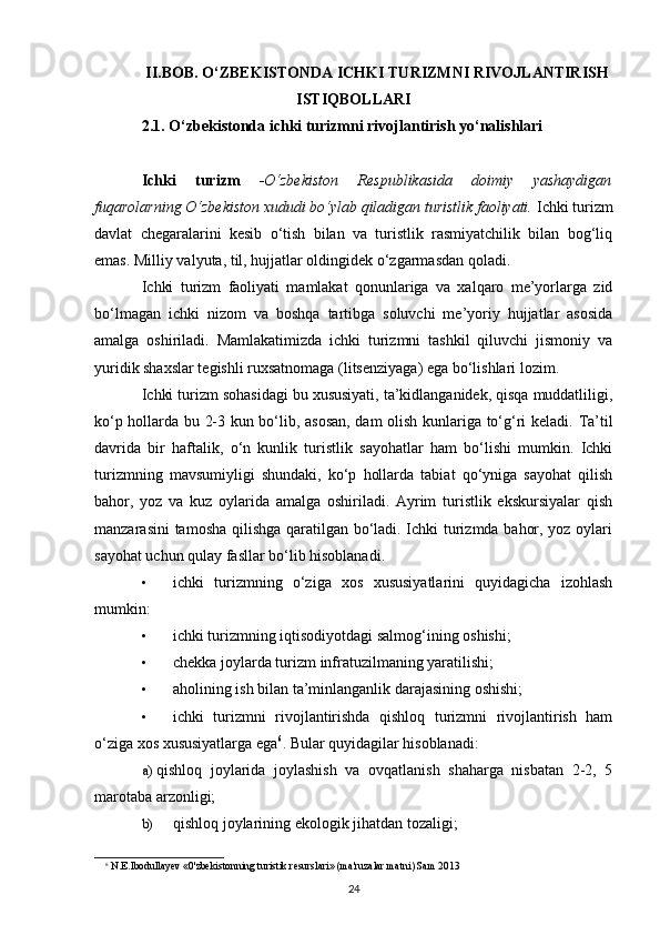 II.BOB. O‘ZBEKISTONDA ICHKI TURIZMNI RIVOJLANTIRISH
ISTIQBOLLARI
2.1. O‘zbekistonda ichki turizmni rivojlantirish yo‘nalishlari
Ichki   turizm   - O‘zbekiston   Respublikasida   doimiy   yashaydigan
fuqarolarning O‘zbekiston xududi bo‘ylab qiladigan turistlik faoliyati.  Ichki turizm
davlat   chegaralarini   kesib   o‘tish   bilan   va   turistlik   rasmiyatchilik   bilan   bog‘liq
emas. Milliy valyuta, til, hujjatlar oldingidek o‘zgarmasdan qoladi.
Ichki   turizm   faoliyati   mamlakat   qonunlariga   va   xalqaro   me’yorlarga   zid
bo‘lmagan   ichki   nizom   va   boshqa   tartibga   soluvchi   me’yoriy   hujjatlar   asosida
amalga   oshiriladi.   Mamlakatimizda   ichki   turizmni   tashkil   qiluvchi   jismoniy   va
yuridik shaxslar tegishli ruxsatnomaga (litsenziyaga) ega bo‘lishlari lozim.
Ichki turizm sohasidagi bu xususiyati, ta’kidlanganidek, qisqa muddatliligi,
ko‘p hollarda bu 2-3 kun bo‘lib, asosan, dam olish kunlariga to‘g‘ri keladi.   Ta’til
davrida   bir   haftalik,   o‘n   kunlik   turistlik   sayohatlar   ham   bo‘lishi   mumkin.   Ichki
turizmning   mavsumiyligi   shundaki,   ko‘p   hollarda   tabiat   qo‘yniga   sayohat   qilish
bahor,   yoz   va   kuz   oylarida   amalga   oshiriladi.   Ayrim   turistlik   ekskursiyalar   qish
manzarasini tamosha qilishga qaratilgan bo‘ladi. Ichki turizmda bahor, yoz oylari
sayohat uchun qulay fasllar bo‘lib hisoblanadi.
• ichki   turizmning   o‘ziga   xos   xususiyatlarini   quyidagicha   izohlash
mumkin:
• ichki turizmning iqtisodiyotdagi salmog‘ining oshishi;
• chekka joylarda turizm infratuzilmaning yaratilishi;
• aholining ish bilan ta’minlanganlik darajasining oshishi;
• ichki   turizmni   rivojlantirishda   qishloq   turizmni   rivojlantirish   ham
o‘ziga xos xususiyatlarga ega 6
.  Bular quyidagilar hisoblanadi:
a) qishloq   joylarida   joylashish   va   ovqatlanish   shaharga   nisbatan   2-2,   5
marotaba arzonligi;
b) qishloq joylarining ekologik jihatdan tozaligi;
6
 N.E.Ibodullayev «0'zbekistonning turistik resurslari» (ma'ruzalar matni) Sam 2013
24