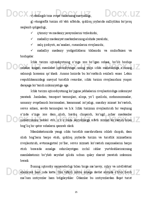 v) ekologik toza ovqat turlarining mavjudligi;
g)   etnografik   turizm   ob’ekti   sifatida,  qishloq   joylarida  milliylikni   ko‘proq
saqlanib qolganligi;
 ijtimoiy va madaniy jarayonlarini tezlashishi;
 mahalliy madaniyat markazlarining alohida yaralishi;
 xalq ijodiyoti, an’analari, rusumlarini rivojlanishi;
 mahalliy   madaniy   yodgorliklarni   tiklanishi   va   muhofazasi   va
boshqalar.
Ichki   turizm   iqtisodiyotning   o‘ziga   xos   bo‘lgan   sohasi,   bo‘lib   boshqa
sohalar   singari   mamlakat   iqtisodiyotiga,   uning   yalpi   ichki   mahsulotiga   o‘zining
salmoqli   hissasini   qo‘shadi.   Ammo   hozirda   bu   ko‘rsatkich   sezilarli   emas.   Lekin
respublikamizdagi   mavjud   turistlik   resurslar,   ichki   turizm   rivojlanishini   yuqori
darajaga ko‘tarish imkoniyatiga ega. 
Ichki turizm iqtisodiyotning ko‘pgina jabhalarini rivojlantirishga imkoniyat
yaratadi.   Jumladan,   transport   tarmoqlari,   aloqa,   yo‘l   qurilishi,   mehmonxonalar,
umumiy   ovqatlanish   korxonalari,   kammunal   xo‘jaligi,   maishiy   xizmat   ko‘rsatish,
servis   sohasi,   savdo   tarmoqlari   va   h.k.   Ichki   turizmni   rivojlantirish   bir   vaqtning
o‘zida   o‘ziga   xos   dam   olish,   hordiq   chiqarish,   ko‘ngil   ochar   maskanlar
industriyasini   tashkil   etib,   o‘z   o‘rnida   sayyohlarga   sifatli   xizmat   ko‘rsatish   bilan
bog‘liq bir qator sohalarni qamrab oladi.
Mamlakatimizda   yangi   ichki   turistlik   marshrutlarni   ishlab   chiqish,   dam
olish   bog‘larni   barpo   etish,   qishloq   joylarda   turizm   va   turistlik   xizmatlarni
rivojlantirish,   avtomagistral   yo‘llar,   servis   xizmati   ko‘rsatish   majmualarini   barpo
etish   borasida   amalga   oshirilayotgan   izchil   ishlar   yurtdoshlarimizning
mamlakatimiz   bo‘ylab   sayohat   qilishi   uchun   qulay   sharoit   yaratish   imkonini
beradi.
Buning iqtisodiy samaradorligi  bilan birga ma’naviy, ruhiy va intellektual
ahamiyati   ham   juda   katta.   Shu   tufayli   ushbu   sohaga   davlat   alohida   e’tibor   berib
ma’lum   imtiyozlar   ham   belgilaydilar.   Odamlar   bu   imtiyozlardan   faqat   turist
25 