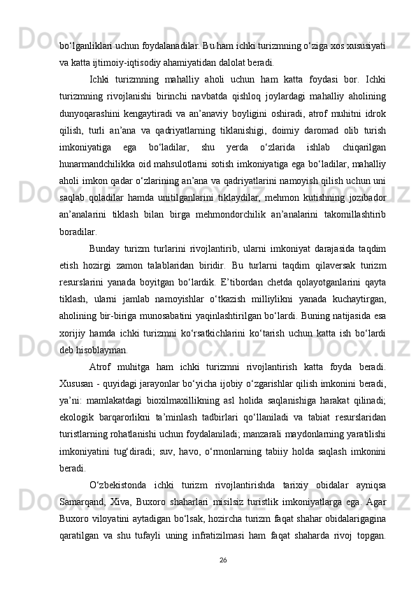bo‘lganliklari uchun foydalanadilar. Bu ham ichki turizmning o‘ziga xos xususiyati
va katta ijtimoiy-iqtisodiy ahamiyatidan dalolat beradi.
Ichki   turizmning   mahalliy   aholi   uchun   ham   katta   foydasi   bor.   Ichki
turizmning   rivojlanishi   birinchi   navbatda   qishloq   joylardagi   mahalliy   aholining
dunyoqarashini   kengaytiradi   va   an’anaviy   boyligini   oshiradi,   atrof   muhitni   idrok
qilish,   turli   an’ana   va   qadriyatlarning   tiklanishigi,   doimiy   daromad   olib   turish
imkoniyatiga   ega   bo‘ladilar,   shu   yerda   o‘zlarida   ishlab   chiqarilgan
hunarmandchilikka oid mahsulotlarni sotish imkoniyatiga ega bo‘ladilar, mahalliy
aholi imkon qadar o‘zlarining an’ana va qadriyatlarini namoyish qilish uchun uni
saqlab   qoladilar   hamda   unitilganlarini   tiklaydilar,   mehmon   kutishning   jozibador
an’analarini   tiklash   bilan   birga   mehmondorchilik   an’analarini   takomillashtirib
boradilar.
Bunday   turizm   turlarini   rivojlantirib,   ularni   imkoniyat   darajasida   taqdim
etish   hozirgi   zamon   talablaridan   biridir.   Bu   turlarni   taqdim   qilaversak   turizm
resurslarini   yanada   boyitgan   bo‘lardik.   E’tibordan   chetda   qolayotganlarini   qayta
tiklash,   ularni   jamlab   namoyishlar   o‘tkazish   milliylikni   yanada   kuchaytirgan,
aholining bir-biriga munosabatini yaqinlashtirilgan bo‘lardi. Buning natijasida esa
xorijiy   hamda   ichki   turizmni   ko‘rsatkichlarini   ko‘tarish   uchun   katta   ish   bo‘lardi
deb hisoblayman.
Atrof   muhitga   ham   ichki   turizmni   rivojlantirish   katta   foyda   beradi.
Xususan - quyidagi jarayonlar bo‘yicha ijobiy o‘zgarishlar qilish imkonini beradi,
ya’ni:   mamlakatdagi   bioxilmaxillikning   asl   holida   saqlanishiga   harakat   qilinadi;
ekologik   barqarorlikni   ta’minlash   tadbirlari   qo‘llaniladi   va   tabiat   resurslaridan
turistlarning rohatlanishi uchun foydalaniladi; manzarali maydonlarning yaratilishi
imkoniyatini   tug‘diradi;   suv,   havo,   o‘rmonlarning   tabiiy   holda   saqlash   imkonini
beradi.
O‘zbekistonda   ichki   turizm   rivojlantirishda   tarixiy   obidalar   ayniqsa
Samarqand,   Xiva,   Buxoro   shaharlari   misilsiz   turistlik   imkoniyatlarga   ega.   Agar
Buxoro viloyatini aytadigan bo‘lsak, hozircha turizm faqat shahar obidalarigagina
qaratilgan   va   shu   tufayli   uning   infratizilmasi   ham   faqat   shaharda   rivoj   topgan.
26 