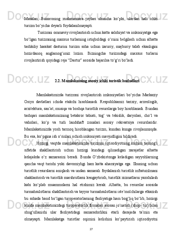 Masalan,   Buxoroning   xushmanzara   joylari   shuncha   ko‘pki,   ulardan   hali   ichki
turizm bo‘yicha deyarli foydalanilmayapti.
 Turizmni ommaviy rivojlantirish uchun katta salohiyat va imkoniyatga ega
bo‘lgan  turizmning  maxsus   turlarning  istiqboldagi  o‘rnini  belgilash   uchun  albatta
tashkiliy   harakat   dasturini   turizm   soha   uchun   zaruriy,   majburiy   talab   ekanligini
hozirdanoq   anglamog‘imiz   lozim.   Bizningcha   turizmdagi   maxsus   turlarni
rivojlantirish quyidagi reja “Dastur” asosida bajarilsa to‘g‘ri bo‘ladi.
2.2.   Mamlakatning asosiy ichki turistik hududlari
Mamlakatimizda   turizmni   rivojlantirish   imkoniyatlari   bo‘yicha   Markaziy
Osiyo   davlatlari   ichida   etakchi   hisoblanadi.   Respublikamiz   tarixiy,   arxeologik,
arxitektura, san’at, musiqa va boshqa turistlik resurslarga boy hisoblanadi.  Bundan
tashqari   mamlakatimizning   betakror   tabiati,   tog‘   va   tekislik,   daryolari,   cho‘l   va
vaholari,   ko‘p   va   turli   landshaft   zonalari   asosiy   rekreatsiya   resurslaridir.
Mamlakatimizda   yosh   tarmoq   hisoblangan   turizm,   kundan   kunga   rivojlanmoqda.
Bu esa, ko‘pgina ish o‘rinlari ochish imkoniyati mavjudligini bildiradi.
Hozirgi   vaqtda   mamlakatimizda   turizmni   iqtisodiyotning   muhim   tarmog‘i
sifatida   shakllantirish   uchun   hozirgi   kundagi   qilinadigan   xarajatlar   albatta
kelajakda   o‘z   samarasini   beradi.   B unda   O‘zbekistonga   keladigan   sayyohlarning
qancha   vaqt   turishi   yoki   davomiyligi   ham   katta   ahamiyatga   ega.   Shuning   uchun
turistlik resurslarni aniqlash va undan samarali foydalanish turistlik infratuzilmani
shaklantirish va turistlik marshrutlarni kengaytirish, turistlik xizmatlarni yaxshilash
kabi   ko‘plab   muammolarni   hal   etishimiz   kerak.   Albatta,   bu   resurslar   asosida
turmahsulotlarni shakllantirish va tayyor turmahsulotlarni iste’molchilarga etkazish
bu sohada band bo‘lgan turoperatorlarning faoliyatiga ham bog‘liq bo‘lib, hozirgi
kunda mamlakatimizdagi turoperatorlik firmalari asosan jo‘natish (shop- tur) bilan
shug‘ullanishi   ular   faoliyatidagi   samaradorlikni   etarli   darajada   ta’min   eta
olmayapti.   Mamlakatga   turistlar   oqimini   kelishini   ko‘paytirish   iqtisodiyotni
27 