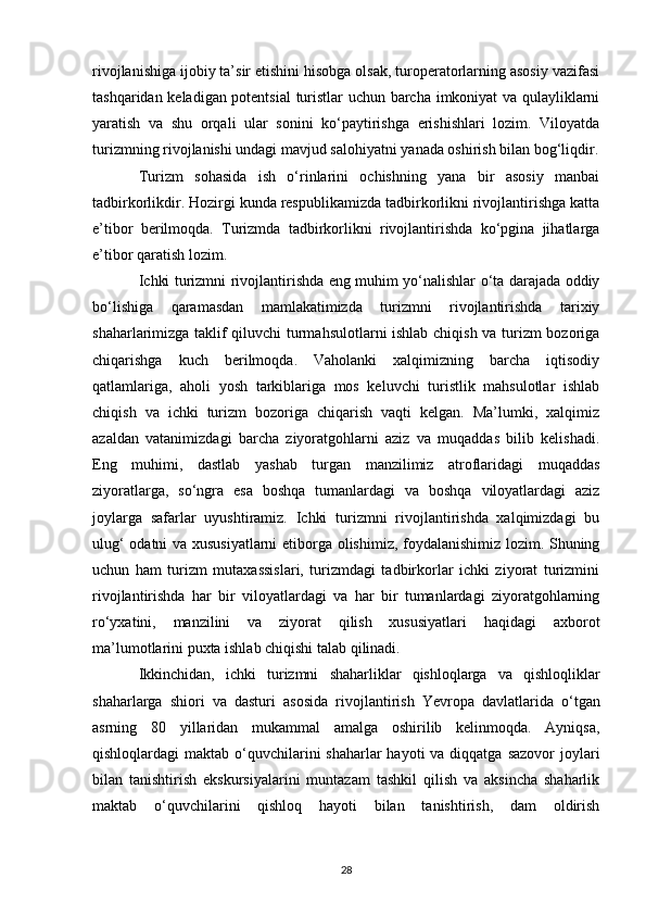 rivojlanishiga ijobiy ta’sir etishini hisobga olsak, turoperatorlarning asosiy vazifasi
tashqaridan keladigan potentsial  turistlar  uchun barcha imkoniyat va qulayliklarni
yaratish   va   shu   orqali   ular   sonini   ko‘paytirishga   erishishlari   lozim.   Viloyatda
turizmning rivojlanishi undagi mavjud salohiyatni yanada oshirish bilan bog‘liqdir.
Turizm   sohasida   ish   o‘rinlarini   ochishning   yana   bir   asosiy   manbai
tadbirkorlikdir. Hozirgi kunda respublikamizda tadbirkorlikni rivojlantirishga katta
e’tibor   berilmoqda.   Turizmda   tadbirkorlikni   rivojlantirishda   ko‘pgina   jihatlarga
e’tibor qaratish lozim. 
Ichki turizmni rivojlantirishda eng muhim yo‘nalishlar o‘ta darajada oddiy
bo‘lishiga   qaramasdan   mamlakatimizda   turizmni   rivojlantirishda   tarixiy
shaharlarimizga taklif qiluvchi turmahsulotlarni ishlab chiqish va turizm  bozoriga
chiqarishga   kuch   berilmoqda.   Vaholanki   xalqimizning   barcha   iqtisodiy
qatlamlariga,   aholi   yosh   tarkiblariga   mos   keluvchi   turistlik   mahsulotlar   ishlab
chiqish   va   ichki   turizm   bozoriga   chiqarish   vaqti   kelgan.   Ma’lumki,   xalqimiz
azaldan   vatanimizdagi   barcha   ziyoratgohlarni   aziz   va   muqaddas   bilib   kelishadi.
Eng   muhimi,   dastlab   yashab   turgan   manzilimiz   atroflaridagi   muqaddas
ziyoratlarga,   so‘ngra   esa   boshqa   tumanlardagi   va   boshqa   viloyatlardagi   aziz
joylarga   safarlar   uyushtiramiz.   Ichki   turizmni   rivojlantirishda   xalqimizdagi   bu
ulug‘ odatni va xususiyatlarni  etiborga olishimiz, foydalanishimiz lozim. Shuning
uchun   ham   turizm   mutaxassislari,   turizmdagi   tadbirkorlar   ichki   ziyorat   turizmini
rivojlantirishda   har   bir   viloyatlardagi   va   har   bir   tumanlardagi   ziyoratgohlarning
ro‘yxatini,   manzilini   va   ziyorat   qilish   xususiyatlari   haqidagi   axborot
ma’lumotlarini puxta ishlab chiqishi talab qilinadi.
Ikkinchidan,   ichki   turizmni   shaharliklar   qishloqlarga   va   qishloqliklar
shaharlarga   shiori   va   dasturi   asosida   rivojlantirish   Yevropa   davlatlarida   o‘tgan
asrning   80   yillaridan   mukammal   amalga   oshirilib   kelinmoqda.   Ayniqsa,
qishloqlardagi  maktab o‘quvchilarini  shaharlar  hayoti  va diqqatga  sazovor  joylari
bilan   tanishtirish   ekskursiyalarini   muntazam   tashkil   qilish   va   aksincha   shaharlik
maktab   o‘quvchilarini   qishloq   hayoti   bilan   tanishtirish,   dam   oldirish
28 