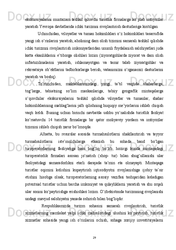 ekskursiyalarini  muntazam  tashkil  qiluvchi  turistlik firmalarga ko‘plab imtiyozlar
yaratish Yevropa davlatlarida ichki turizmni rivojlantirish dasturlariga kiritilgan.
Uchinchidan, viloyatlar va tuman hokimliklari o‘z hokimliklari tasarrufida
yangi ish o‘rinlarini yaratish, aholining dam olish tizimini samarali tashkil qilishda
ichki turizmni rivojlantirish imkoniyatlaridan unumli foydalanish salohiyatlari juda
katta  ekanliklarini   e’tiborga  olishlari   lozim   (ziyoratgohlarda   ziyorat   va   dam   olish
infratuzilmalarini   yaratish,   ishlamayotgan   va   tamir   talab   ziyoratgohlar   va
rekreatsiya   ob’ektlarini   tadbirkorlarga   berish,   vatanimizni   o‘rganamiz   dasturlarini
yaratish va boshq).
To‘rtinchidan,   maktablarimizdagi   yozgi   ta’til   vaqtida   shaharlarga,
tog‘larga,   tabiatning   so‘lim   maskanlariga,   tabiiy   geografik   mintaqalarga
o‘quvchilar   ekskursiyalarini   tashkil   qilishda   viloyatlar   va   tumanlar,   shahar
hokimliklarining mablag‘larini jalb qilishning huquqiy me’yorlarini ishlab chiqish
vaqti   keldi.   Buning   uchun   birinchi   navbatda   ushbu   yo‘nalishda   turistlik   faoliyat
ko‘rsatuvchi   14   turistlik   firmalarga   bir   qator   moliyaviy   yordam   va   imtiyozlar
tizimini ishlab chiqish zarur bo‘lmoqda.
  Albatta,   bu   resurslar   asosida   turmahsulotlarni   shakllantirish   va   tayyor
turmahsulotlarni   iste’molchilarga   etkazish   bu   sohada   band   bo‘lgan
turoperatorlarning   faoliyatiga   ham   bog‘liq   bo‘lib,   hozirgi   kunda   mintaqadagi
turoperatorlik   firmalari   asosan   jo‘natish   (shop-   tur)   bilan   shug‘ullanishi   ular
faoliyatidagi   samaradorlikni   etarli   darajada   ta’min   eta   olmayapti.   Mintaqaga
turistlar   oqimini   kelishini   kupaytirish   iqtisodiyotni   rivojlanishiga   ijobiy   ta’sir
etishini   hisobga   olsak,   turoperatorlarning   asosiy   vazifasi   tashqaridan   keladigan
potentsial turistlar uchun barcha imkoniyat va qulayliklarni yaratish va shu orqali
ular sonini ko‘paytirishga erishishlari lozim. O‘zbekistonda turizmning rivojlanishi
undagi mavjud salohiyatni yanada oshirish bilan bog‘liqdir.  
  Respublikamizda   turizm   sohasini   samarali   rivojlantirish,   turistlik
xizmatlarning   mamlakat   yalpi   ichki   mahsulotidagi   ulushini   ko‘paytirish,   turistlik
xizmatlar   sohasida   yangi   ish   o‘rinlarini   ochish,   sohaga   xorijiy   investitsiyalarni
29 