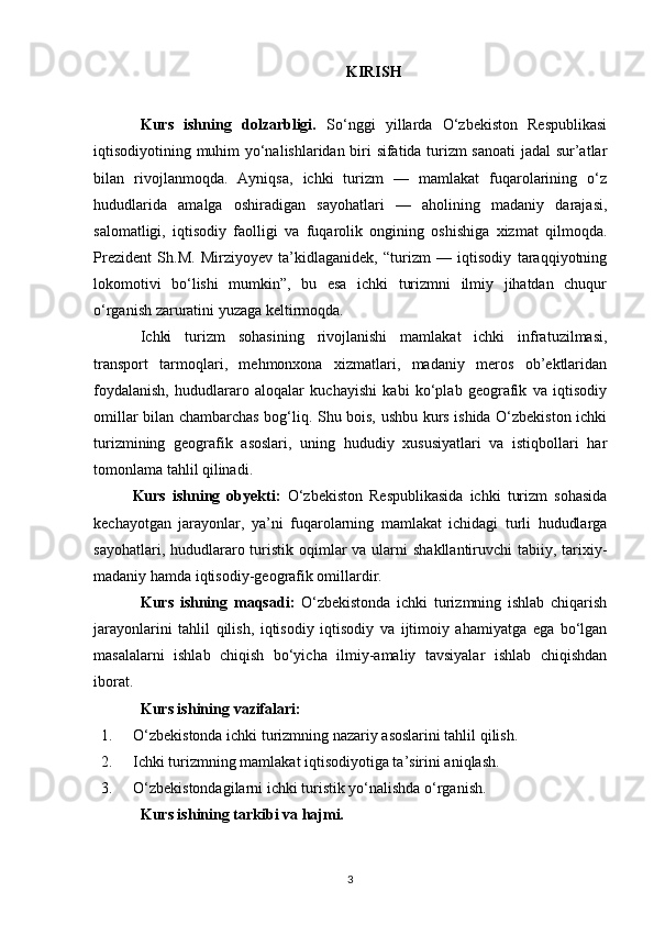 KIRISH
Kurs   ishning   dolzarbligi.   So‘nggi   yillarda   O‘zbekiston   Respublikasi
iqtisodiyotining muhim yo‘nalishlaridan biri sifatida turizm sanoati  jadal sur’atlar
bilan   rivojlanmoqda.   Ayniqsa,   ichki   turizm   —   mamlakat   fuqarolarining   o‘z
hududlarida   amalga   oshiradigan   sayohatlari   —   aholining   madaniy   darajasi,
salomatligi,   iqtisodiy   faolligi   va   fuqarolik   ongining   oshishiga   xizmat   qilmoqda.
Prezident   Sh.M.   Mirziyoyev   ta’kidlaganidek,   “turizm   —   iqtisodiy   taraqqiyotning
lokomotivi   bo‘lishi   mumkin”,   bu   esa   ichki   turizmni   ilmiy   jihatdan   chuqur
o‘rganish zaruratini yuzaga keltirmoqda.
Ichki   turizm   sohasining   rivojlanishi   mamlakat   ichki   infratuzilmasi,
transport   tarmoqlari,   mehmonxona   xizmatlari,   madaniy   meros   ob’ektlaridan
foydalanish,   hududlararo   aloqalar   kuchayishi   kabi   ko‘plab   geografik   va   iqtisodiy
omillar bilan chambarchas bog‘liq. Shu bois, ushbu kurs ishida O‘zbekiston ichki
turizmining   geografik   asoslari,   uning   hududiy   xususiyatlari   va   istiqbollari   har
tomonlama tahlil qilinadi.
Kurs   ishning   obyekti:   O‘zbekiston   Respublikasida   ichki   turizm   sohasida
kechayotgan   jarayonlar,   ya’ni   fuqarolarning   mamlakat   ichidagi   turli   hududlarga
sayohatlari, hududlararo turistik oqimlar  va ularni  shakllantiruvchi  tabiiy, tarixiy-
madaniy hamda iqtisodiy-geografik omillardir.
Kurs   ishning   m aqsadi :   O‘zbekistonda   ichki   turizmning   ishlab   chiqarish
jarayonlarini   tahlil   qilish,   iqtisodiy   iqtisodiy   va   ijtimoiy   ahamiyatga   ega   bo‘lgan
masalalarni   ishlab   chiqish   bo‘yicha   ilmiy-amaliy   tavsiyalar   ishlab   chiqishdan
iborat. 
Kurs ishining  vazifalari :
1. O‘zbekistonda ichki turizmning nazariy asoslarini tahlil qilish.
2. Ichki turizmning mamlakat iqtisodiyotiga ta’sirini aniqlash.
3. O‘zbekistondagilarni ichki turistik yo‘nalishda o‘rganish.
Kurs ishining tarkibi va hajmi.
3 
