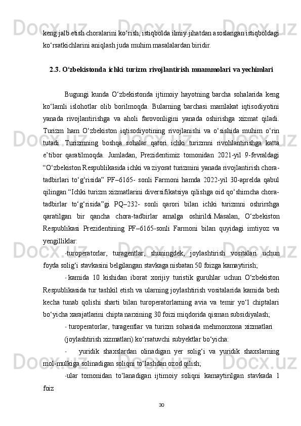 keng jalb etish choralarini ko‘rish, istiqbolda ilmiy jihatdan asoslangan istiqboldagi
ko‘rsatkichlarini aniqlash juda muhim masalalardan biridir. 
2.3. O‘zbekistonda   ichki   turizm   rivojlantirish   muammolari   va yechimlari
Bugungi   kunda   O‘zbekistonda   ijtimoiy   hayotning   barcha   sohalarida   keng
ko‘lamli   islohotlar   olib   borilmoqda.   Bularning   barchasi   mamlakat   iqtisodiyotini
yanada   rivojlantirishga   va   aholi   farovonligini   yanada   oshirishga   xizmat   qiladi.
Turizm   ham   O‘zbekiston   iqtisodiyotining   rivojlanishi   va   o‘sishida   muhim   o‘rin
tutadi.   Turizmning   boshqa   sohalar   qatori   ichki   turizmni   rivohlantirishga   katta
e’tibor   qaratilmoqda.   Jumladan,   Prezidentimiz   tomonidan   2021-yil   9-fevraldagi
“O‘zbekiston Respublikasida ichki va ziyorat turizmini yanada rivojlantirish chora-
tadbirlari   to‘g‘risida”   PF–6165-   sonli   Farmoni   hamda   2022-yil   30-aprelda   qabul
qilingan “Ichki turizm xizmatlarini diversifikatsiya qilishga oid qo‘shimcha chora-
tadbirlar   to‘g‘risida”gi   PQ–232-   sonli   qarori   bilan   ichki   turizmni   oshrirshga
qaratilgan   bir   qancha   chora-tadbirlar   amalga   oshirildi. Masalan,   O‘zbekiston
Respublikasi   Prezidentining   PF–6165-sonli   Farmoni   bilan   quyidagi   imtiyoz   va
yengilliklar:
- turoperatorlar,   turagentlar,   shuningdek,   joylashtirish   vositalari   uchun
foyda solig‘i   stavkasini belgilangan stavkaga nisbatan 50 foizga   kamaytirish;
- kamida   10   kishidan   iborat   xorijiy   turistik   guruhlar   uchun   O‘zbekiston
Respublikasida tur tashkil etish va ularning joylashtirish vositalarida kamida besh
kecha   tunab   qolishi   sharti   bilan   turoperatorlarning   avia   va   temir   yo‘l   chiptalari
bo‘yicha xarajatlarini chipta narxining 30 foizi miqdorida qisman subsidiyalash;
- turoperatorlar,   turagentlar   va   turizm   sohasida   mehmonxona   xizmatlari
(joylashtirish   xizmatlari) ko‘rsatuvchi   subyektlar   bo‘yicha:
- yuridik   shaxslardan   olinadigan   yer   solig‘i   va   yuridik   shaxslarning
mol-mulkiga solinadigan soliqni to‘lashdan ozod qilish;
- ular   tomonidan   to‘lanadigan   ijtimoiy   soliqni   kamaytirilgan   stavkada   1
foiz
30
