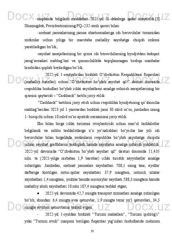 miqdorida   belgilash   muddatlari   2021-yil   31-dekabrga   qadar   uzaytirildi.[3]
Shuningdek, Prezidentimizning PQ–232-sonli qarori bilan:
- mehnat   jamoalarining   jamoa   shartnomalariga   ish   beruvchilar   tomonidan
xodimlar   uchun   yiliga   bir   marotaba   mahalliy   sayohatga   chiqish   imkoni
yaratiladigan  bo‘ldi;
-sayohat   xarajatlarining   bir   qismi   ish   beruvchilarning   byudjetdan   tashqari
jamg‘armalari   mablag‘lari   va   qonunchilikda   taqiqlanmagan   boshqa   manbalar
hisobidan qoplab beriladigan bo‘ldi;
- 2022-yil   1-sentyabrdan   boshlab   O‘zbekiston   Respublikasi   fuqarolari
(mahalliy   turistlar)   uchun   “O‘zbekiston   bo‘ylab   sayohat   qil!”   dasturi   doirasida
respublika hududlari bo‘ylab ichki sayohatlarni amalga oshirish xarajatlarining bir
qismini qaytarish – “Cashback” tartibi joriy etildi:
 “Cashback” tartibini joriy etish uchun respublika byudjetining qo‘shimcha
mablag‘laridan 2023 yil 1 yanvardan boshlab jami 30 mlrd so‘m, jumladan uning
1- bosqichi uchun 10 mlrd so‘m ajratish mexanizmi joriy etildi.
Shu   bilan   birga   ichki   turizmni   rivojlantirish   uchun   mas’ul   tashkilotlar
belgilandi   va   ushbu   tashkilotlarga   o‘z   yo‘nalishlari   bo‘yicha   har   yili   ish
beruvchilar   bilan   birgalikda   xodimlarni   respublika   bo‘ylab   sayohatga   chiqishi
uchun sayohat  grafiklarini  tasdiqlash  hamda sayohatni  amalga oshirish yuklatildi.
2022-yil   davomida   “O‘zbekiston   bo‘ylab   sayohat   qil”   dasturi   doirasida   11,435
mln.   ta   (2021-yilga   nisbatan   1,9   barobar)   ichki   turistik   sayyohatlar   amalga
oshirilgan.   Jumladan,   mehnat   jamoalari   sayohatlari   700,1   ming   tani,   ayollar
daftariga   kiritilgan   xotin-qizlar   sayohatlari   37,9   mingtani,   notinch   oilalar
sayohatlari   1,4 mingtani,   yoshlar hamda nuroniylar sayohati 588,3 mingtani hamda
mahalliy aholi sayohatlari 10 mln 107,4 mingtani tashkil etgan;
● 2022-yil davomida 42,7 mingta transport xizmatlari amalga oshirilgan
bo‘lib, shundan: 6,4 mingta avia qatnovlar, 1,9 mingta temir yo‘l qatnovlari, 34,3
mingta avtobus qatnovlarini tashkil etgan.
- 2022-yil   1-iyuldan   boshlab   “Turizm   mahallasi”,   “Turizm   qishlog‘i”
yoki   “Turizm   ovuli”   maqomi   berilgan   fuqarolar   yig‘inlari   hududlarida   mehmon
31 