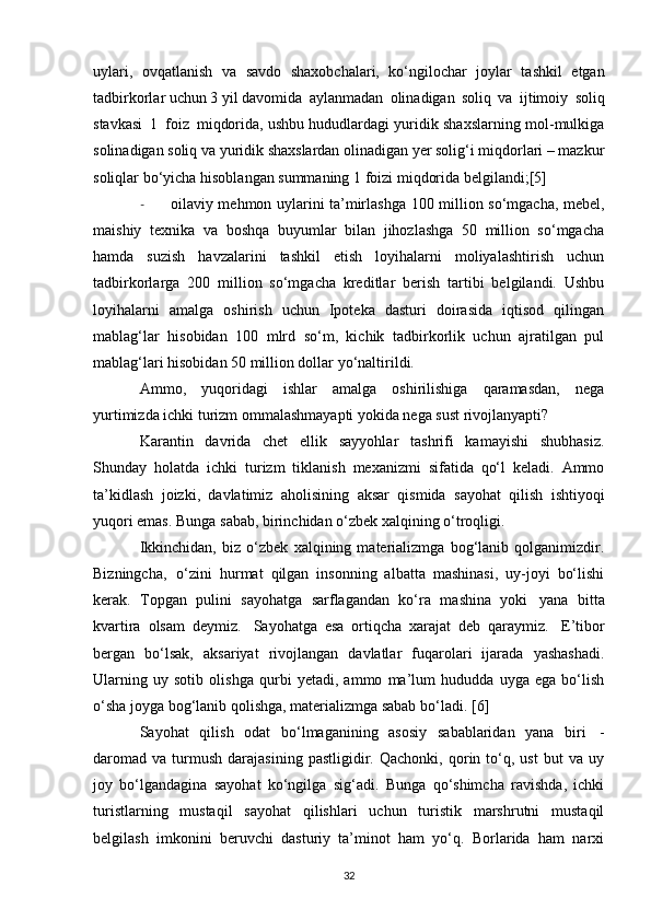 uylari,   ovqatlanish   va   savdo   shaxobchalari,   ko‘ngilochar   joylar   tashkil   etgan
tadbirkorlar uchun 3 yil davomida   aylanmadan   olinadigan   soliq   va   ijtimoiy   soliq
stavkasi   1   foiz   miqdorida,  ushbu hududlardagi yuridik shaxslarning mol-mulkiga
solinadigan soliq va yuridik shaxslardan olinadigan yer solig‘i miqdorlari – mazkur
soliqlar bo‘yicha hisoblangan summaning 1   foizi   miqdorida belgilandi;[5]
- oilaviy mehmon uylarini ta’mirlashga 100 million so‘mgacha, mebel,
maishiy   texnika   va   boshqa   buyumlar   bilan   jihozlashga   50   million   so‘mgacha
hamda   suzish   havzalarini   tashkil   etish   loyihalarni   moliyalashtirish   uchun
tadbirkorlarga   200   million   so‘mgacha   kreditlar   berish   tartibi   belgilandi.   Ushbu
loyihalarni   amalga   oshirish   uchun   Ipoteka   dasturi   doirasida   iqtisod   qilingan
mablag‘lar   hisobidan   100   mlrd   so‘m,   kichik   tadbirkorlik   uchun   ajratilgan   pul
mablag‘lari hisobidan 50 million dollar yo‘naltirildi.
Ammo,   yuqoridagi   ishlar   amalga   oshirilishiga   qaramasdan,   nega
yurtimizda ichki turizm ommalashmayapti yokida nega sust rivojlanyapti?
Karantin   davrida   chet   ellik   sayyohlar   tashrifi   kamayishi   shubhasiz.
Shunday   holatda   i с hki   turizm   tiklanish   mexanizmi   sifatida   qo‘l   keladi.   Ammo
ta’kidlash   joizki,   davlatimiz   aholisining   aksar   qismida   sayohat   qilish   ishtiyoqi
yuqori   emas.   Bunga   sabab, birinchidan o‘zbek xalqining o‘troqligi.
Ikkinchidan,   biz   o‘zbek   xalqining   materializmga   bog‘lanib   qolganimizdir.
Bizningcha,   o‘zini   hurmat   qilgan   insonning   albatta   mashinasi,   uy-joyi   bo‘lishi
kerak.   Topgan   pulini   sayohatga   sarflagandan   ko‘ra   mashina   yoki   yana   bitta
kvartira   olsam   deymiz.   Sayohatga   esa   ortiqcha   xarajat   deb   qaraymiz.   E’tibor
bergan   bo‘lsak,   aksariyat   rivojlangan   davlatlar   fuqarolari   ijarada   yashashadi.
Ularning   uy   sotib   olishga   qurbi   yetadi,   ammo   ma’lum   hududda   uyga   ega   bo‘lish
o‘sha joyga bog‘lanib qolishga, materializmga sabab bo‘ladi.  [6]
Sayohat   qilish   odat   bo‘lmaganining   asosiy   sabablaridan   yana   biri   -
daromad   va   turmush   darajasining   pastligidir.  Qachonki,   qorin  to‘q,  ust   but   va  uy
joy   bo‘lgandagina   sayohat   ko‘ngilga   sig‘adi.   Bunga   qo‘shimcha   ravishda,   ichki
turistlarning   mustaqil   sayohat   qilishlari   uchun   turistik   marshrutni   mustaqil
belgilash   imkonini   beruvchi   dasturiy   ta’minot   ham   yo‘q.   Borlarida   ham   narxi
32 