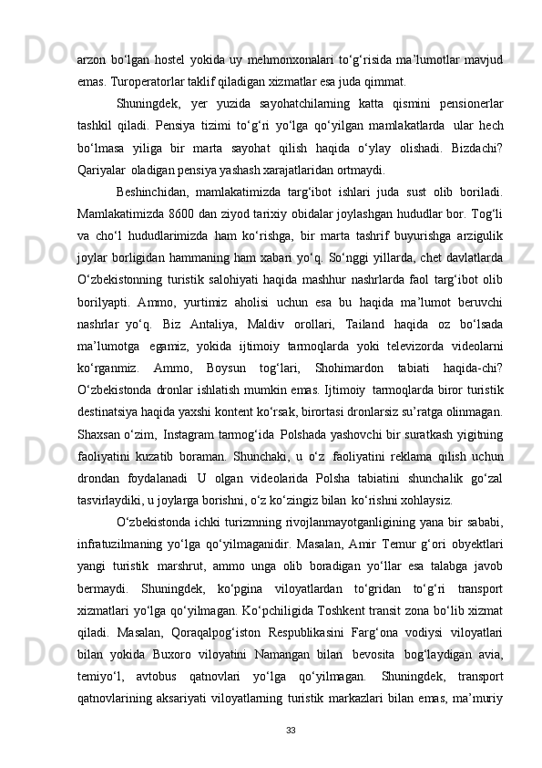 arzon   bo‘lgan   hostel   yokida   uy   mehmonxonalari   to‘g‘risida   ma’lumotlar   mavjud
emas. Turoperatorlar taklif qiladigan xizmatlar esa juda qimmat.
Shuningdek,   yer   yuzida   sayohatchilarning   katta   qismini   pensionerlar
tashkil   qiladi.   Pensiya   tizimi   to‘g‘ri   yo‘lga   qo‘yilgan   mamlakatlarda   ular   hech
bo‘lmasa   yiliga   bir   marta   sayohat   qilish   haqida   o‘ylay   olishadi.   Bizdachi?
Qariyalar   oladigan pensiya yashash xarajatlaridan ortmaydi.
Beshinchidan,   mamlakatimizda   targ‘ibot   ishlari   juda   sust   olib   boriladi.
Mamlakatimizda 8600 dan ziyod tarixiy obidalar  joylashgan hududlar  bor. Tog‘li
va   cho‘l   hududlarimizda   ham   ko‘rishga,   bir   marta   tashrif   buyurishga   arzigulik
joylar   borligidan   hammaning   ham   xabari   yo‘q.   So‘nggi   yillarda,   chet   davlatlarda
O‘zbekistonning   turistik   salohiyati   haqida   mashhur   nashrlarda   faol   targ‘ibot   olib
borilyapti.   Ammo,   yurtimiz   aholisi   uchun   esa   bu   haqida   ma’lumot   beruvchi
nashrlar   yo‘q.   Biz   Antaliya,   Maldiv   orollari,   Tailand   haqida   oz   bo‘lsada
ma’lumotga   egamiz,   yokida   ijtimoiy   tarmoqlarda   yoki   televizorda   videolarni
ko‘rganmiz.   Ammo,   Boysun   tog‘lari,   Shohimardon   tabiati   haqida-chi?
O‘zbekistonda dronlar ishlatish mumkin emas. Ijtimoiy   tarmoqlarda biror turistik
destinatsiya haqida yaxshi kontent ko‘rsak, birortasi dronlarsiz su’ratga olinmagan.
Shaxsan o‘zim,   Instagram tarmog‘ida   Polshada yashovchi  bir suratkash yigitning
faoliyatini   kuzatib   boraman.   Shunchaki,   u   o‘z   faoliyatini   reklama   qilish   uchun
drondan   foydalanadi   U   olgan   videolarida   Polsha   tabiatini   shunchalik   go‘zal
tasvirlaydiki, u joylarga borishni, o‘z ko‘zingiz bilan   ko‘rishni xohlaysiz.
O‘zbekistonda   ichki   turizmning  rivojlanmayotganligining  yana   bir   sababi,
infratuzilmaning   yo‘lga   qo‘yilmaganidir.   Masalan,   Amir   Temur   g‘ori   obyektlari
yangi   turistik   marshrut,   ammo   unga   olib   boradigan   yo‘llar   esa   talabga   javob
bermaydi.   Shuningdek,   ko‘pgina   viloyatlardan   to‘gridan   to‘g‘ri   transport
xizmatlari yo‘lga qo‘yilmagan. Ko‘pchiligida Toshkent  transit zona bo‘lib xizmat
qiladi.   Masalan,   Qoraqalpog‘iston   Respublikasini   Farg‘ona   vodiysi   viloyatlari
bilan   yokida   Buxoro   viloyatini   Namangan   bilan   bevosita   bog‘laydigan   avia,
temiyo‘l,   avtobus   qatnovlari   yo‘lga   qo‘yilmagan.   Shuningdek,   transport
qatnovlarining   aksariyati   viloyatlarning   turistik   markazlari   bilan   emas,   ma’muriy
33