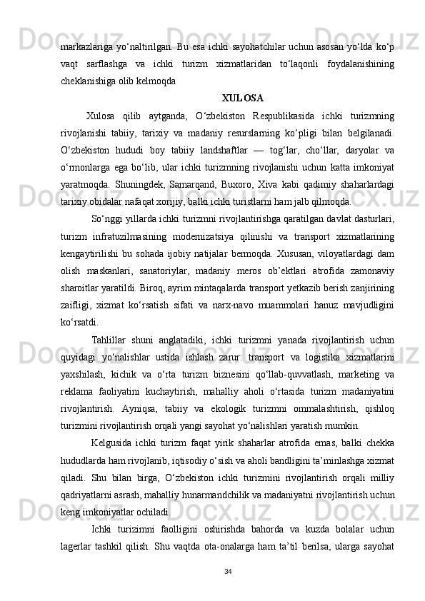 markazlariga   yo‘naltirilgan.   Bu  esa   ichki   sayohatchilar  uchun   asosan   yo‘lda   ko‘p
vaqt   sarflashga   va   ichki   turizm   xizmatlaridan   to‘laqonli   foydalanishining
cheklanishiga olib kelmoqda
XULOSA
Xulosa   qilib   aytganda,   O‘zbekiston   Respublikasida   ichki   turizmning
rivojlanishi   tabiiy,   tarixiy   va   madaniy   resurslarning   ko‘pligi   bilan   belgilanadi.
O‘zbekiston   hududi   boy   tabiiy   landshaftlar   —   tog‘lar,   cho‘llar,   daryolar   va
o‘rmonlarga   ega   bo‘lib,   ular   ichki   turizmning   rivojlanishi   uchun   katta   imkoniyat
yaratmoqda.   Shuningdek,   Samarqand,   Buxoro,   Xiva   kabi   qadimiy   shaharlardagi
tarixiy obidalar nafaqat xorijiy, balki ichki turistlarni ham jalb qilmoqda.
So‘nggi yillarda ichki turizmni rivojlantirishga qaratilgan davlat dasturlari,
turizm   infratuzilmasining   modernizatsiya   qilinishi   va   transport   xizmatlarining
kengaytirilishi   bu   sohada   ijobiy   natijalar   bermoqda.   Xususan,   viloyatlardagi   dam
olish   maskanlari,   sanatoriylar,   madaniy   meros   ob’ektlari   atrofida   zamonaviy
sharoitlar yaratildi. Biroq, ayrim mintaqalarda transport yetkazib berish zanjirining
zaifligi,   xizmat   ko‘rsatish   sifati   va   narx-navo   muammolari   hanuz   mavjudligini
ko‘rsatdi.
Tahlillar   shuni   anglatadiki,   ichki   turizmni   yanada   rivojlantirish   uchun
quyidagi   yo‘nalishlar   ustida   ishlash   zarur:   transport   va   logistika   xizmatlarini
yaxshilash,   kichik   va   o‘rta   turizm   biznesini   qo‘llab-quvvatlash,   marketing   va
reklama   faoliyatini   kuchaytirish,   mahalliy   aholi   o‘rtasida   turizm   madaniyatini
rivojlantirish.   Ayniqsa,   tabiiy   va   ekologik   turizmni   ommalashtirish,   qishloq
turizmini rivojlantirish orqali yangi sayohat yo‘nalishlari yaratish mumkin.
Kelgusida   ichki   turizm   faqat   yirik   shaharlar   atrofida   emas,   balki   chekka
hududlarda ham rivojlanib, iqtisodiy o‘sish va aholi bandligini ta’minlashga xizmat
qiladi.   Shu   bilan   birga,   O‘zbekiston   ichki   turizmini   rivojlantirish   orqali   milliy
qadriyatlarni asrash, mahalliy hunarmandchilik va madaniyatni rivojlantirish uchun
keng imkoniyatlar ochiladi.
Ichki   turizimni   faolligini   oshirishda   bahorda   va   kuzda   bolalar   uchun
lagerlar   tashkil   qilish.   Shu   vaqtda   ota-onalarga   ham   ta’til   berilsa,   ularga   sayohat
34 