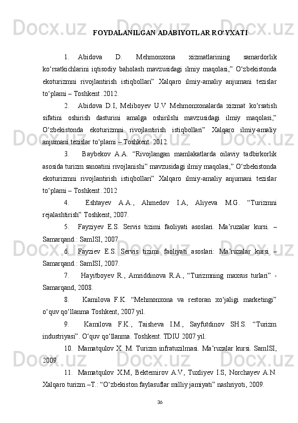 FOYDALANILGAN  А D А BIYOTL А R RO‘Y ХА TI
1. Abidova   D.   Mehmonxona   xizmatlarining   samardorlik
ko‘rsatkichlarini   iqtisodiy   baholash   mavzusidagi   ilmiy   maqolasi,”   O‘zbekistonda
ekoturizmni   rivojlantirish   istiqbollari”   Xalqaro   ilmiy-amaliy   anjumani   tezislar
to‘plami – Toshkent .2012.
2. Abidova   D.I,   Meliboyev   U.V   M ehmonxonalarda   xizmat   ko‘rsatish
sifatini   oshirish   dasturini   amalga   oshirilshi   mavzusidagi   ilmiy   maqolasi,”
O‘zbekistonda   ekoturizmni   rivojlantirish   istiqbollari”   Xalqaro   ilmiy-amaliy
anjumani tezislar to‘plami – Toshkent .2012. 
3.   Baybekov   A.A.   “Rivojlangan   mamlakatlarda   oilaviy   tadbirkorlik
asosida turizm sanoatini rivojlanishi”  mavzusidagi ilmiy maqolasi,” O‘zbekistonda
ekoturizmni   rivojlantirish   istiqbollari”   Xalqaro   ilmiy-amaliy   anjumani   tezislar
to‘plami – Toshkent .2012
4.   Eshtayev   A.A.,   Ahmedov   I.A,   Aliyeva   M.G.   “Turizmni
rejalashtirish” Toshkent, 2007.
5. Fayziyev   E.S.   Servis   tizimi   faoliyati   asoslari.   Ma’ruzalar   kursi.   –
Samarqand.: SamISI, 2007
6. F а yzi е v   E.S.   S е rvis   tizimi   f ао liyati   а s о sl а ri:   M а ’ruz а l а r   kursi   –
S а m а rq а nd.: S а mISI, 2007.
7.   Hayitboyev   R.,   Amriddinova   R.A.,   “Turizmning   maxsus   turlari”   -
Samarqand, 2008.
8.   Kamilova   F.K.   “Mehmonxona   va   restoran   xo‘jaligi   marketingi”
o‘quv qo‘llanma  Toshkent,  2007  yil.
9.   Kаmilоvа   F.K.,   Tаishеvа   I.M.,   Sаyfutdinоv   SH.S.   “Turizm
industriyasi”. O‘quv qo‘llаnmа. Tоshkеnt. TDIU 2007 yil .
10. Mamatqulov X. M. Turizm  infratuzilmasi.   Ma’ruzalar kursi. SamISI,
2009. 
11. Mamatqulov   X.M,   Bektemirov   A.V,   Tuxliyev   I.S,   Norchayev   A.N.
Xalqaro turizm.–T.: “O‘zbekiston faylasuflar milliy jamiyati” nashriyoti, 2009.
36