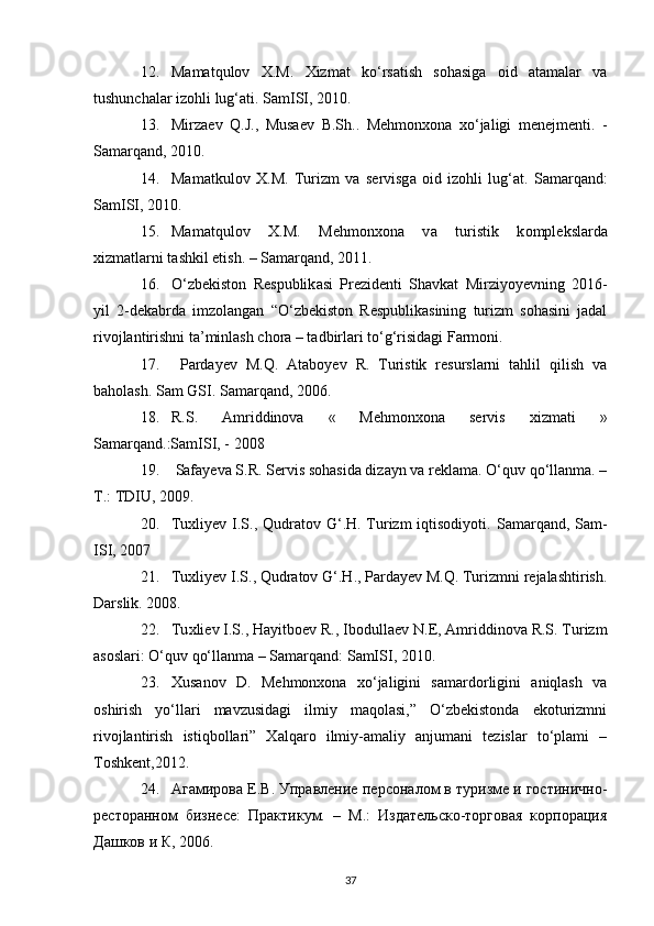 12. Mamatqulov   X.M.   Xizmat   ko‘rsatish   sohasiga   oid   atamalar   va
tushunchalar izohli lug‘ati. SamISI, 2010. 
13. Mirza е v   Q.J.,   Musa е v   B.Sh..   M е hmonxona   xo‘jaligi   m е n е jm е nti.   -
Samarqand, 2010.
14. M а m а tkul о v   Х .M.   Turizm   v а   s е rvisg а   о id   iz о hli   lug‘ а t.   S а m а rq а nd:
S а mISI, 2010.
15. M а m а tqul о v   Х .M.   M е hm о n хо n а   v а   turistik   k о mpl е ksl а rd а
х izm а tl а rni t а shkil etish. – S а m а rq а nd, 2011.
16. O‘zb е kist о n   R е spublik а si   Pr е zid е nti   Shavkat   Mirziyoyevning   2016-
yil   2-dekabrda   imzolangan   “O‘zbekiston   Respublikasining   turizm   sohasini   jadal
rivojlantirishni ta’minlash chora – tadbirlari to‘g‘risidagi Farmoni.
17.   Pardayev   M.Q.   Ataboyev   R.   Turistik   resurslarni   tahlil   qilish   va
baholash.  Sam GSI. Samarqand, 2006.
18. R.S.   Amriddinova   «   Mehmonxona   servis   xizmati   »
Samarqand.:SamISI, - 2008 
19.   Safayeva S.R. Servis sohasida dizayn va reklama. O‘quv qo‘llanma. –
Т.: ТDIU, 2009.
20. Tuxliyev I.S., Qudratov G‘.H. Turizm  iqtisodiyoti.   Samarqand, Sam-
ISI, 2007
21. Tuxliyev I.S., Qudratov G‘.H., Pardayev M.Q. Turizmni rejalashtirish.
Darslik. 2008.
22. Tu х li е v I.S., H а yitb ое v R., Ib о dull ае v N. Е ,  А mriddin о v а  R.S. Turizm
а s о sl а ri: O‘quv qo‘ll а nm а  – S а m а rq а nd: S а mISI, 2010.
23. Xusanov   D.   Mehmonxona   xo‘jaligini   samardorligini   aniqlash   va
oshirish   yo‘llari   mavzusidagi   ilmiy   maqolasi,”   O‘zbekistonda   ekoturizmni
rivojlantirish   istiqbollari”   Xalqaro   ilmiy-amaliy   anjumani   tezislar   to‘plami   –
Toshkent,2012. 
24. Агамирова Е.В. Управление  персоналом в туризме и гостинично-
ресторанном   бизнесе:   Пр тикум.   –   М.:   Издrельско-торговая   корпорация
Дашков и К, 2006.
37
