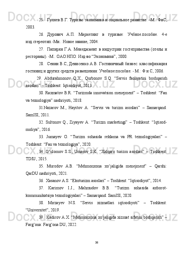 25. Гуляев В.Г. Туризм: экономика и социальное развитие. –М.: ФиС,
2003.
26. Дурович   А.П.   Маркетинг   в   туризме:   Учбное.пособие.   4-е
изд.стереотип.-Мн.: Новое знание, 2004.
27. Папирян   Г.А.   Менеджмент   в   индустрии   гостепримства   (отелы   и
рестораны). -М.: ОАО НПО: Изд-во “Экономика”, 2000.
28. Сенин В.С, Денисенко А.В. Гостиничный бизнес: классификация
гостиниц и других средств размешения: Учебное пособие. - М.: Ф и С, 2006.
29.   Abdurahmonov   Q . X .,   Qurbonov   S . Q .   “ Servis   faoliyatini   boshqarish
asoslari ” –  Toshkent :  Iqtisodiyot , 2013.
30. Raxmatov  B.R.   “Turizmda  innovatsion  menejment” –  Toshkent:  “Fan
va texnologiya” nashriyoti, 2018.
31.Nazarov   M.,   Hayitov   A.   “Servis   va   turizm   asoslari”   –   Samarqand:
SamISI, 2011.
32.   Sultonov   Q.,   Ziyayev   A.   “Turizm   marketingi”   –   Toshkent:   “Iqtisod-
moliya”, 2016.
33.   Jumayev   O.   “Turizm   sohasida   reklama   va   PR   texnologiyalari”   –
Toshkent: “Fan va texnologiya”, 2020.
34   .G‘ulomov   S.S.,   Umarov   S.K.   “Xalqaro   turizm   asoslari”   –   Toshkent:
TDIU, 2015.
35.   Murodov   A.B.   “Mehmonxona   xo‘jaligida   menejment”   –   Qarshi:
QarDU nashriyoti, 2021.
36.  Xasanov A.S. “Ekoturizm asoslari” – Toshkent: “Iqtisodiyot”, 2014.
37.   Karimov   I.J.,   Mahmudov   B.B.   “Turizm   sohasida   axborot-
kommunikatsiya texnologiyalari” – Samarqand: SamISI, 2020.
38.   Mirzayev   N.S.   “Servis   xizmatlari   iqtisodiyoti”   –   Toshkent:
“Universitet”, 2019.
39.   Kadirov A.X. “Mehmonxona xo‘jaligida xizmat sifatini boshqarish” –
Farg‘ona: Farg‘ona DU, 2022.
38