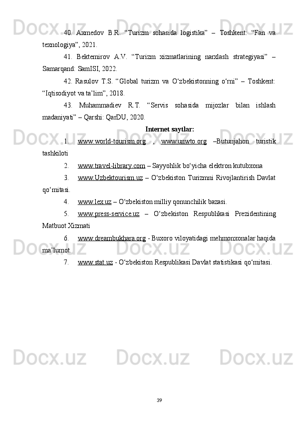 40.   Axmedov   B.R.   “Turizm   sohasida   logistika”   –   Toshkent:   “Fan   va
texnologiya”, 2021.
41.   Bektemirov   A.V.   “Turizm   xizmatlarining   narxlash   strategiyasi”   –
Samarqand: SamISI, 2022.
42.   Rasulov   T.S.   “Global   turizm   va   O‘zbekistonning   o‘rni”   –   Toshkent:
“Iqtisodiyot va ta’lim”, 2018.
43.   Muhammadiev   R.T.   “Servis   sohasida   mijozlar   bilan   ishlash
madaniyati” – Qarshi: QarDU, 2020.
Internet saytlar:
1. www.world-tourism.org      ,   www.unwto.org   –Butunjahon   turistik
tashkiloti 
2. www.travel-library.com     – Sayyohlik bo‘yicha elektron kutubxona 
3. www.Uzbektourism.uz      –  O‘zbekiston  Turizmni  Rivojlantirish  Davlat
qo‘mitasi.
4. www.lex.uz     – O‘zbekiston milliy qonunchilik bazasi.
5. www.press-service.uz      –   O‘zbekiston   Respublikasi   Prezidentining
Matbuot Xizmati
6. www.dreambukhara.org     - Buxoro viloyatidagi mehmonxonalar haqida
ma’lumot .
7. www.stat.uz     - O‘zbekiston Respublikasi Davlat statistikasi qo‘mitasi .
39
