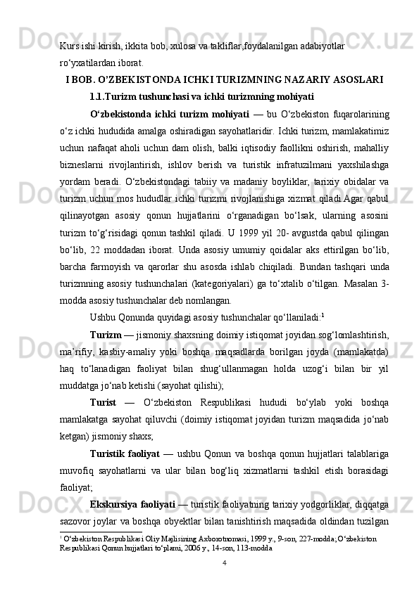 Kurs ishi kirish, ikkita bob, xulosa va takliflar,foydalanilgan adabiyotlar 
ro‘yxatilardan iborat.
I   BOB.  O’ZBEKISTONDA ICHKI TURIZMNING NAZARIY ASOSLARI
1.1.Turizm tushunchasi va ichki turizmning mohiyati
O‘zbekistonda   ichki   turizm   mohiyati   —   bu   O‘zbekiston   fuqarolarining
o‘z ichki hududida amalga oshiradigan sayohatlaridir. Ichki turizm, mamlakatimiz
uchun   nafaqat   aholi   uchun   dam   olish,   balki   iqtisodiy   faollikni   oshirish,   mahalliy
bizneslarni   rivojlantirish,   ishlov   berish   va   turistik   infratuzilmani   yaxshilashga
yordam   beradi.   O‘zbekistondagi   tabiiy   va   madaniy   boyliklar,   tarixiy   obidalar   va
turizm   uchun  mos   hududlar   ichki   turizmi   rivojlanishiga   xizmat   qiladi.Agar   qabul
qilinayotgan   asosiy   qonun   hujjatlarini   o‘rganadigan   bo‘lsak,   ularning   asosini
turizm   to‘g‘risidagi   qonun   tashkil   qiladi.  U   1999  yil   20-   avgustda   qabul   qilingan
bo‘lib,   22   moddadan   iborat.   Unda   asosiy   umumiy   qoidalar   aks   ettirilgan   bo‘lib,
barcha   farmoyish   va   qarorlar   shu   asosda   ishlab   chiqiladi.   Bundan   tashqari   unda
turizmning   asosiy   tushunchalari   (kategoriyalari)   ga   to‘xtalib   o‘tilgan.   Masalan   3-
modda asosiy tushunchalar deb nomlangan.
Ushbu Qonunda quyidagi asosiy tushunchalar qo‘llaniladi: 1
Turizm  — jismoniy shaxsning doimiy istiqomat joyidan sog‘lomlashtirish,
ma’rifiy,   kasbiy-amaliy   yoki   boshqa   maqsadlarda   borilgan   joyda   (mamlakatda)
haq   to‘lanadigan   faoliyat   bilan   shug‘ullanmagan   holda   uzog‘i   bilan   bir   yil
muddatga jo‘nab ketishi (sayohat qilishi);
Turist   —   O‘zbekiston   Respublikasi   hududi   bo‘ylab   yoki   boshqa
mamlakatga  sayohat   qiluvchi   (doimiy  istiqomat  joyidan  turizm   maqsadida   jo‘nab
ketgan) jismoniy shaxs;
Turistik   faoliyat   —   ushbu   Qonun   va   boshqa   qonun   hujjatlari   talablariga
muvofiq   sayohatlarni   va   ular   bilan   bog‘liq   xizmatlarni   tashkil   etish   borasidagi
faoliyat;
Ekskursiya faoliyati  — turistik faoliyatning tarixiy yodgorliklar, diqqatga
sazovor joylar va boshqa obyektlar bilan tanishtirish maqsadida oldindan tuzilgan
1
  O‘zbekiston Respublikasi Oliy Majlisining Axborotnomasi, 1999 y., 9-son, 227-modda; O‘zbekiston 
Respublikasi Qonun hujjatlari to‘plami, 2006 y., 14-son, 113-modda
4 