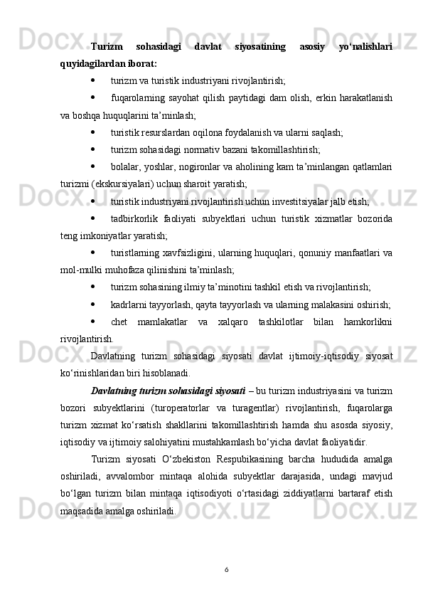 Turizm   sohasidagi   davlat   siyosatining   asosiy   yo‘nalishlari
quyidagilardan iborat:
 turizm va turistik industriyani rivojlantirish;
 fuqarolarning   sayohat   qilish   paytidagi   dam   olish,   erkin   harakatlanish
va boshqa huquqlarini ta’minlash;
 turistik resurslardan oqilona foydalanish va ularni saqlash;
 turizm sohasidagi normativ bazani takomillashtirish;
 bolalar, yoshlar, nogironlar va aholining kam ta’minlangan qatlamlari
turizmi (ekskursiyalari) uchun sharoit yaratish;
 turistik industriyani rivojlantirish uchun investitsiyalar jalb etish;
 tadbirkorlik   faoliyati   subyektlari   uchun   turistik   xizmatlar   bozorida
teng imkoniyatlar yaratish;
 turistlarning xavfsizligini, ularning huquqlari, qonuniy manfaatlari va
mol-mulki muhofaza qilinishini ta’minlash;
 turizm sohasining ilmiy ta’minotini tashkil etish va rivojlantirish;
 kadrlarni tayyorlash, qayta tayyorlash va ularning malakasini oshirish;
 chet   mamlakatlar   va   xalqaro   tashkilotlar   bilan   hamkorlikni
rivojlantirish.
Davlatning   turizm   sohasidagi   siyosati   davlat   ijtimoiy-iqtisodiy   siyosat
ko‘rinishlaridan biri hisoblanadi.
Davlatning turizm sohasidagi siyosati  – bu turizm industriyasini va turizm
bozori   subyektlarini   (turoperatorlar   va   turagentlar)   rivojlantirish,   fuqarolarga
turizm   xizmat   ko‘rsatish   shakllarini   takomillashtirish   hamda   shu   asosda   siyosiy,
iqtisodiy va ijtimoiy salohiyatini mustahkamlash bo‘yicha davlat faoliyatidir.
Turizm   siyosati   O‘zbekiston   Respubikasining   barcha   hududida   amalga
oshiriladi,   avvalombor   mintaqa   alohida   subyektlar   darajasida,   undagi   mavjud
bo‘lgan   turizm   bilan   mintaqa   iqtisodiyoti   o‘rtasidagi   ziddiyatlarni   bartaraf   etish
maqsadida amalga oshiriladi.
6 