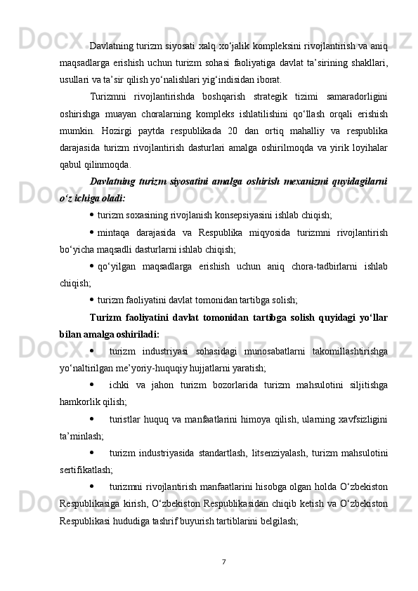 Davlatning turizm siyosati  xalq xo‘jalik kompleksini rivojlantirish va aniq
maqsadlarga   erishish   uchun   turizm   sohasi   faoliyatiga   davlat   ta’sirining   shakllari,
usullari va ta’sir qilish yo‘nalishlari yig‘indisidan iborat.
Turizmni   rivojlantirishda   boshqarish   strategik   tizimi   samaradorligini
oshirishga   muayan   choralarning   kompleks   ishlatilishini   qo‘llash   orqali   erishish
mumkin.   Hozirgi   paytda   respublikada   20   dan   ortiq   mahalliy   va   respublika
darajasida   turizm   rivojlantirish   dasturlari   amalga   oshirilmoqda   va   yirik   loyihalar
qabul qilinmoqda.
Davlatning   turizm   siyosatini   amalga   oshirish   mexanizmi   quyidagilarni
o‘z ichiga oladi:
 turizm soxasining rivojlanish konsepsiyasini ishlab chiqish;
 mintaqa   darajasida   va   Respublika   miqyosida   turizmni   rivojlantirish
bo‘yicha maqsadli dasturlarni ishlab chiqish;
 qo‘yilgan   maqsadlarga   erishish   uchun   aniq   chora-tadbirlarni   ishlab
chiqish;
 turizm faoliyatini davlat tomonidan tartibga solish;
Turizm   faoliyatini   davlat   tomonidan   tartibga   solish   quyidagi   yo‘llar
bilan amalga oshiriladi:
 turizm   industriyasi   sohasidagi   munosabatlarni   takomillashtirishga
yo‘naltirilgan me’yoriy-huquqiy hujjatlarni yaratish;
 ichki   va   jahon   turizm   bozorlarida   turizm   mahsulotini   siljitishga
hamkorlik qilish;
 turistlar   huquq   va   manfaatlarini   himoya   qilish,   ularning   xavfsizligini
ta’minlash;
 turizm   industriyasida   standartlash,   litsenziyalash,   turizm   mahsulotini
sertifikatlash;
 turizmni rivojlantirish manfaatlarini hisobga olgan holda O‘zbekiston
Respublikasiga   kirish,   O‘zbekiston   Respublikasidan   chiqib   ketish   va   O‘zbekiston
Respublikasi hududiga tashrif buyurish tartiblarini belgilash;
7 