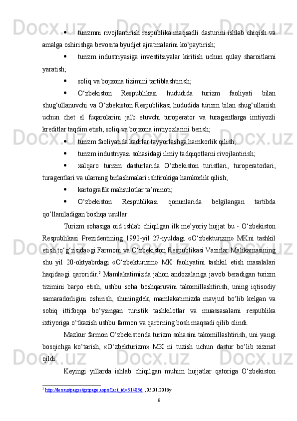  turizmni rivojlantirish respublika maqsadli dasturini ishlab chiqish va
amalga oshirishga bevosita byudjet ajratmalarini ko‘paytirish;
 turizm   industriyasiga   investitsiyalar   kiritish   uchun   qulay   sharoitlarni
yaratish;
 soliq va bojxona tizimini tartiblashtirish;
 O‘zbekiston   Respublikasi   hududida   turizm   faoliyati   bilan
shug‘ullanuvchi va O‘zbekiston Respublikasi hududida turizm bilan shug‘ullanish
uchun   chet   el   fuqarolarini   jalb   etuvchi   turoperator   va   turagentlarga   imtiyozli
kreditlar taqdim etish, soliq va bojxona imtiyozlarini berish;
 turizm faoliyatida kadrlar tayyorlashga hamkorlik qilish;
 turizm industriyasi sohasidagi ilmiy tadqiqotlarni rivojlantirish;
 xalqaro   turizm   dasturlarida   O‘zbekiston   turistlari,   turoperatorlari,
turagentlari va ularning birlashmalari ishtirokiga hamkorlik qilish;
 kartografik mahsulotlar ta’minoti;
 O‘zbekiston   Respublikasi   qonunlarida   belgilangan   tartibda
qo‘llaniladigan boshqa usullar.
Turizm sohasiga oid ishlab chiqilgan ilk me’yoriy hujjat  bu - O‘zbekiston
Respublikasi   Prezidentining   1992-yil   27-iyuldagi   «O‘zbekturizm»   MKni   tashkil
etish to‘g‘risida»gi Farmoni va O‘zbekiston Respublikasi Vazirlar Mahkamasining
shu   yil   20-oktyabrdagi   «O‘zbekturizm»   MK   faoliyatini   tashkil   etish   masalalari
haqida»gi   qaroridir. 2
  Mamlakatimizda   jahon  andozalariga   javob   beradigan   turizm
tizimini   barpo   etish,   ushbu   soha   boshqaruvini   takomillashtirish,   uning   iqtisodiy
samaradorligini   oshirish,   shuningdek,   mamlakatimizda   mavjud   bo‘lib   kelgan   va
sobiq   ittifoqqa   bo‘ysingan   turistik   tashkilotlar   va   muassasalarni   respublika
ixtiyoriga o‘tkazish ushbu farmon va qarorning bosh maqsadi qilib olindi. 
Mazkur farmon O‘zbekistonda turizm sohasini takomillashtirish, uni yangi
bosqichga   ko‘tarish,   «O‘zbekturizm»   MK   ni   tuzish   uchun   dastur   bo‘lib   xizmat
qildi.
Keyingi   yillarda   ishlab   chiqilgan   muhim   hujjatlar   qatoriga   O‘zbekiston
2
  http://lex.uz/pages/getpage.aspx?lact_id=514856  , 05.01.2016y
8
