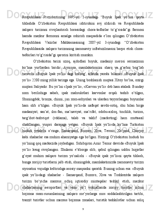 Respublikasi   Prezidentining   1995-yil   2-iyundagi   “Buyuk   Ipak   yo‘lini   qayta
tiklashda   O‘zbekiston   Respublikasi   ishtirokini   avj   oldirish   va   Respublikada
xalqaro   turizmni   rivojlantirish   borasidagi   chora-tadbirlar   to‘g‘risida”gi   farmoni
hamda   mazkur   farmonni   amalga   oshirish   maqsadida   e’lon   qilingan   O‘zbekiston
Respublikasi   Vazirlar   Mahkamasining   2007-yil   3-iyundagi   “O‘zbekiston
Respublikasida  xalqaro turizmning zamonaviy infratuzilmasini  barpo etish  chora-
tadbirlari to‘g‘risida”gi qarorini kiritish mumkin.
O‘zbekiston   tarixi   uzoq,   ajdodlari   buyuk,   madaniy   merosi   sermazmun
ko‘hna   yurtlardan   biridir.   Ayniqsa,   mamlakatimizni   sharq   va   g‘arbni   bog‘lab
turuvchi   «Buyuk   Ipak   yo‘li»   dagi   belbog‘   sifatida   yaxshi   bilamiz.   «Buyuk   Ipak
yo‘li» 2200 ming yillik tarixga ega. Uning boshlanish nuqtasi Xitoy bo‘lsa, oxirgi
nuqtasi Italiyadir. Bu yo‘lni «Ipak yo‘li», «Karvon yo‘li» deb ham ataladi. Bunday
nom   berilishiga   sabab,   ipak   mahsulotlari   karvonlar   orqali   tashib   o‘tilgan,
Shuningdek, bronza, chinni, jun xom-ashyolari va ulardan tayyorlangan buyumlar
ham   olib   o‘tilgan.   «Buyuk   Ipak   yo‘li»da   nafaqat   savdo-sotiq,   shu   bilan   birga
madaniyat,   san’at,   ilm-fan,   ma’naviyat,   ma’rifat,   odobu-axloq,   tinchlik,   turizm,
targ‘ibot-tashviqot   (reklama),   talab   va   taklif   (marketing)   ham   muttaasil
shakllangan,   yuqori   darajaga   yetgan.   «Buyuk   Ipak   yo‘li»da   ko‘hna   Turkiston
hududi   yetakchi   o‘ringa,   Samarqand,   Buxoro,   Xiva,   Termiz,   Xo‘jand,   Chorjuy
kabi shaharlar esa muhim ahamiyatga ega bo‘lgan. Hozirgi O‘zbekiston hududi bu
yo‘lning qoq markazida joylashgan. Sohibqiron Amir Temur davrida «Buyuk Ipak
yo‘li»   keng   rivojlangan.   Shularni   e’tiborga   olib,   qabul   qilingan   ushbu   hujjatlar
g‘oyat   muhim   xalqaro   turizm   yo‘nalishi   -   «Buyuk   ipak   yo‘li»ni   qayta   tiklash,
bunga xorijiy turistlarni jalb etish, shuningdek, mamlakatimizda zamonaviy turizm
siyosatini vujudga keltirishga asosiy maqsadni qaratdi. Buning uchun esa: «Buyuk
ipak   yo‘li»dagi   shaharlar   -   Samarqand,   Buxoro,   Xiva   va   Toshkentda   xalqaro
turizm   bo‘yicha   maxsus   ochiq   iqtisodiy   mintaqalar   tashkil   etish,   mazkur
shaharlarning   aeroportlari   va   temir   yo‘l   vokzallarida   xorijiy   turistlar   uchun
bojxona   rasm-rusumlarining   xalqaro   me’yorlarga   mos   soddalashtirilgan   tartibi,
tranzit   turistlar   uchun   maxsus   bojxona   zonalari,   turistik   tashkilotlar   uchun   soliq
9 