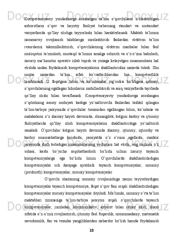 Kompetensiyaviy   yondashuvga   asoslangan   ta’lim   o’quvchilarni   o’zlashtirilgan
axborotlarni   o’quv   va   hayotiy   faoliyat   turlarining   standart   va   nostandart
vaziyatlarida   qo’llay   olishga   tayyorlashi   bilan   harakterlanadi.   Maktab   ta’limini
zamonaviy   rivojlanish   talablariga   moslashtirish   fanlardan   elektron   ta’lim
resurslarini   takomillashtirish,   o’quvchilarning   elektron   manbalar   bilan   faol
muloqotini   ta’minlash,   mustaqil   ta’limini   amalga   oshirish   va   o’z-o’zini   baholash,
zaruriy   ma’lumotni   operativ   izlab  topish   va   yuzaga   kelayotgan   muammolarni   hal
etishda undan foydalanish kompetensiyalarini  shakllantirishni  nazarda tutadi.   Shu
nuqtai   nazardan   ta’lim   sifati   ko’rsatkichlaridan   biri   kompetentlilik
hisoblanadi.   U   faqatgina   bilim   va   ko’nikmalar   yig’indisi   bo’libgina   qolmay,
o’quvchilarning egallagan bilimlarini mobillashtirish va aniq vaziyatlarda tajribada
qo’llay   olishi   bilan   tavsiflanadi.   Kompetensiyaviy   yondashuvga   asoslangan
o’qitishning   asosiy   mohiyati   kasbga   yo’naltiruvchi   fanlardan   tashkil   qilingan
ta’lim-tarbiya   jarayonida   o’quvchilar   tomonidan   egallangan   bilim,   ko’nikma   va
malakalarni   o’z  shaxsiy   hayoti   davomida,   shuningdek,   kelgusi   kasbiy   va   ijtimoiy
faoliyatlarida   qo’llay   olish   kompetensiyalarini   shakllantirishga   yo’naltirish
sanaladi.   O’quvchilar   kelgusi   hayoti   davomida   shaxsiy,   ijtimoiy,   iqtisodiy   va
kasbiy   munosabatlarga   kirishishi,   jamiyatda   o’z   o’rnini   egallashi,   mazkur
jarayonda   duch   keladigan   muammolarning   yechimini   hal   etishi,   eng   muhimi   o’z
sohasi,   kasbi   bo’yicha   raqobatbardosh   bo’lishi   uchun   zaruriy   tayanch
kompetensiyalarga   ega   bo’lishi   lozim.   O’quvchilarda   shakllantiriladigan
kompetensiyalar   uch   darajaga   ajratiladi:   tayanch   kompetensiyalar;   umumiy
(predmetli) kompetensiyalar; xususiy   kompetensiyalar.
                O’quvchi   shaxsining   umumiy   rivojlanishiga   zamin   tayyorlaydigan
kompetensiyalar tayanch kompetensiya, faqat o’quv fani orqali shakllantiriladigan
kompetensiyalar xususiy kompetensiyalar deyiladi.   Ma’lumki, umumiy o’rta ta’lim
maktablari   zimmasiga   ta’lim-tarbiya   jarayoni   orqali   o’quvchilarda   tayanch
kompetensiyalar,   jumladan,   kommunikativ,   axborot   bilan   ishlay   olish,   shaxs
sifatida o’z-o’zini rivojlantirish, ijtimoiy faol fuqarolik,   umummadaniy, matematik
savodxonlik,   fan   va   texnika   yangiliklaridan   xabardor   bo’lish   hamda   foydalanish
10 