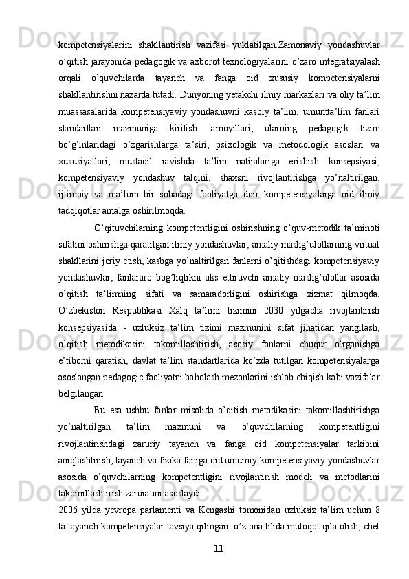 kompetensiyalarini   shakllantirish   vazifasi   yuklatilgan.Zamonaviy   yondashuvlar
o’qitish jarayonida pedagogik va axborot   texnologiyalarini o’zaro integratsiyalash
orqali   o’quvchilarda   tayanch   va   fanga   oid   xususiy   kompetensiyalarni
shakllantirishni nazarda tutadi.   Dunyoning yetakchi ilmiy markazlari va oliy ta’lim
muassasalarida   kompetensiyaviy   yondashuvni   kasbiy   ta’lim,   umumta’lim   fanlari
standartlari   mazmuniga   kiritish   tamoyillari,   ularning   pedagogik   tizim
bo’g’inlaridagi   o’zgarishlarga   ta’siri,   psixologik   va   metodologik   asoslari   va
xususiyatlari,   mustaqil   ravishda   ta’lim   natijalariga   erishish   konsepsiyasi,
kompetensiyaviy   yondashuv   talqini,   shaxsni   rivojlantirishga   yo’naltirilgan,
ijtimoiy   va   ma’lum   bir   sohadagi   faoliyatga   doir   kompetensiyalarga   oid   ilmiy
tadqiqotlar amalga oshirilmoqda.  
                  O’qituvchilarning   kompetentligini   oshirishning   o’quv-metodik   ta’minoti
sifatini oshirishga qaratilgan ilmiy yondashuvlar, amaliy mashg’ulotlarning virtual
shakllarini joriy etish, kasbga yo’naltirilgan fanlarni o’qitishdagi kompetensiyaviy
yondashuvlar,   fanlararo   bog’liqlikni   aks   ettiruvchi   amaliy   mashg’ulotlar   asosida
o’qitish   ta’limning   sifati   va   samaradorligini   oshirishga   xizmat   qilmoqda.
O’zbekiston   Respublikasi   Xalq   ta’limi   tizimini   2030   yilgacha   rivojlantirish
konsepsiyasida   -   uzluksiz   ta’lim   tizimi   mazmunini   sifat   jihatidan   yangilash,
o’qitish   metodikasini   takomillashtirish,   asosiy   fanlarni   chuqur   o’rganishga
e’tiborni   qaratish,   davlat   ta’lim   standartlarida   ko’zda   tutilgan   kompetensiyalarga
asoslangan pedagogic   faoliyatni baholash mezonlarini ishlab chiqish kabi vazifalar
belgilangan.  
                Bu   esa   ushbu   fanlar   misolida   o’qitish   metodikasini   takomillashtirishga
yo’naltirilgan   ta’lim   mazmuni   va   o’quvchilarning   kompetentligini
rivojlantirishdagi   zaruriy   tayanch   va   fanga   oid   kompetensiyalar   tarkibini
aniqlashtirish, tayanch va   fizika faniga oid umumiy kompetensiyaviy yondashuvlar
asosida   o’quvchilarning   kompetentligini   rivojlantirish   modeli   va   metodlarini
takomillashtirish zaruratini   asoslaydi.
2006   yilda   yevropa   parlamenti   va   Kengashi   tomonidan   uzluksiz   ta’lim   uchun   8
ta tayanch kompetensiyalar tavsiya qilingan: o’z ona tilida muloqot qila olish; chet
11