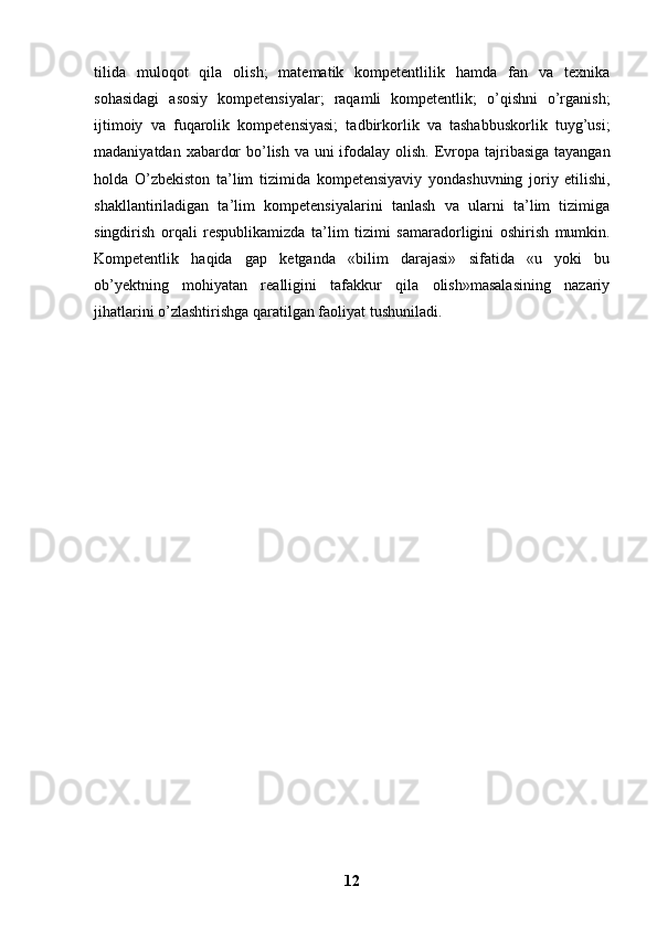 tilida   muloqot   qila   olish;   matematik   kompetentlilik   hamda   fan   va   texnika
sohasidagi   asosiy   kompetensiyalar;   raqamli   kompetentlik;   o’qishni   o’rganish;
ijtimoiy   va   fuqarolik   kompetensiyasi;   tadbirkorlik   va   tashabbuskorlik   tuyg’usi;
madaniyatdan   xabardor  bo’lish va uni  ifodalay olish.   Evropa tajribasiga tayangan
holda   O’zbekiston   ta’lim   tizimida   kompetensiyaviy   yondashuvning   joriy   etilishi,
shakllantiriladigan   ta’lim   kompetensiyalarini   tanlash   va   ularni   ta’lim   tizimiga
singdirish   orqali   respublikamizda   ta’lim   tizimi   samaradorligini   oshirish   mumkin.
Kompetentlik   haqida   gap   ketganda   «bilim   darajasi»   sifatida   «u   yoki   bu
ob’yektning   mohiyatan   realligini   tafakkur   qila   olish»masalasining   nazariy
jihatlarini   o’zlashtirishga qaratilgan faoliyat tushuniladi.
12 