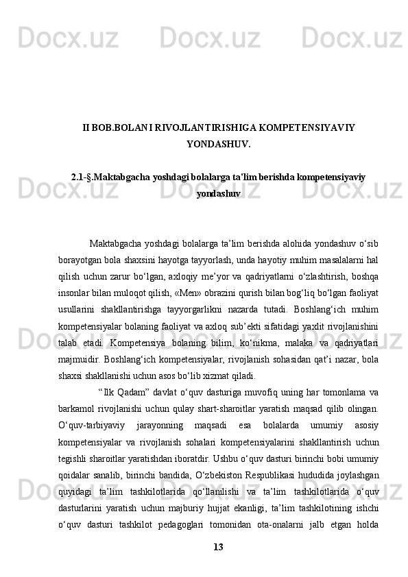 II BOB.BOLANI RIVOJLANTIRISHIGA KOMPETENSIYAVIY
YONDASHUV.
2.1 -§. Maktabgacha yoshdagi bolalarga ta'lim berishda kompetensiyaviy
yondashuv
                   Maktabgacha yoshdagi bolalarga ta’lim berishda alohida yondashuv o‘sib
borayotgan bola shaxsini hayotga tayyorlash, unda hayotiy muhim masalalarni hal
qilish   uchun   zarur   bo‘lgan,   axloqiy   me’yor   va   qadriyatlarni   o‘zlashtirish,   boshqa
insonlar bilan muloqot qilish, «Men» obrazini qurish bilan bog‘liq bo‘lgan faoliyat
usullarini   shakllantirishga   tayyorgarlikni   nazarda   tutadi.   Boshlang‘ich   muhim
kompetensiyalar bolaning faoliyat va axloq sub’ekti sifatidagi yaxlit rivojlanishini
talab   etadi.   Kompetensiya   bolaning   bilim,   ko‘nikma,   malaka   va   qadriyatlari
majmuidir.   Boshlang‘ich   kompetensiyalar,   rivojlanish   sohasidan   qat’i   nazar,   bola
shaxsi shakllanishi uchun asos bo‘lib xizmat qiladi.
                      “Ilk   Qadam”   davlat   o‘quv   dasturiga   muvofiq   uning   har   tomonlama   va
barkamol   rivojlanishi   uchun   qulay   shart-sharoitlar   yaratish   maqsad   qilib   olingan.
O‘quv-tarbiyaviy   jarayonning   maqsadi   esa   bolalarda   umumiy   asosiy
kompetensiyalar   va   rivojlanish   sohalari   kompetensiyalarini   shakllantirish   uchun
tegishli sharoitlar yaratishdan iboratdir.   Ushbu o‘quv dasturi birinchi bobi umumiy
qoidalar sanalib, birinchi bandida, O‘zbekiston   Respublikasi  hududida joylashgan
quyidagi   ta’lim   tashkilotlarida   qo‘llanilishi   va   ta’lim   tashkilotlarida   o‘quv
dasturlarini   yaratish   uchun   majburiy   hujjat   ekanligi,   ta’lim   tashkilotining   ishchi
o‘quv   dasturi   tashkilot   pedagoglari   tomonidan   ota-onalarni   jalb   etgan   holda
13 