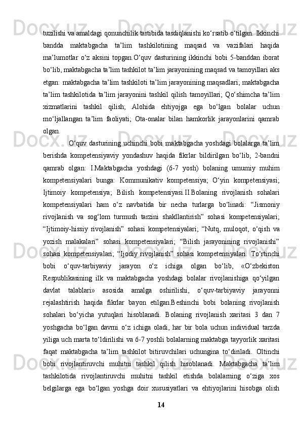 tuzilishi va   amaldagi qonunchilik tartibida tasdiqlanishi ko‘rsatib o‘tilgan. Ikkinchi
bandda   maktabgacha   ta’lim   tashkilotining   maqsad   va   vazifalari   haqida
ma’lumotlar   o‘z   aksini   topgan.O‘quv   dasturining   ikkinchi   bobi   5-banddan   iborat
bo‘lib, maktabgacha ta’lim tashkilot ta’lim   jarayonining maqsad va tamoyillari aks
etgan: maktabgacha ta’lim tashkiloti ta’lim   jarayonining maqsadlari; maktabgacha
ta’lim   tashkilotida   ta’lim   jarayonini   tashkil   qilish   tamoyillari;   Qo‘shimcha   ta’lim
xizmatlarini   tashkil   qilish;   Alohida   ehtiyojga   ega   bo‘lgan   bolalar   uchun
mo‘ljallangan   ta’lim   faoliyati;   Ota-onalar   bilan   hamkorlik   jarayonlarini   qamrab
olgan.
                    O‘quv   dasturining  uchinchi   bobi   maktabgacha   yoshdagi   bolalarga  ta’lim
berishda   kompetensiyaviy   yondashuv   haqida   fikrlar   bildirilgan   bo‘lib,   2-bandni
qamrab   olgan:   I.Maktabgacha   yoshdagi   (6-7   yosh)   bolaning   umumiy   muhim
kompetensiyalari   bunga:   Kommunikativ   kompetensiya;   O‘yin   kompetensiyasi;
Ijtimoiy   kompetensiya;   Bilish   kompetensiyasi.II.Bolaning   rivojlanish   sohalari
kompetensiyalari   ham   o‘z   navbatida   bir   necha   turlarga   bo‘linadi:   “Jismoniy
rivojlanish   va   sog‘lom   turmush   tarzini   shakllantirish”   sohasi   kompetensiyalari;
“Ijtimoiy-hissiy   rivojlanish”   sohasi   kompetensiyalari;   “Nutq,   muloqot,   o‘qish   va
yozish   malakalari”   sohasi   kompetensiyalari;   “Bilish   jarayonining   rivojlanishi”
sohasi   kompetensiyalari;   “Ijodiy   rivojlanish”   sohasi   kompetensiyalari.   To‘rtinchi
bobi   o‘quv-tarbiyaviy   jarayon   o‘z   ichiga   olgan   bo‘lib,   «O‘zbekiston
Respublikasining   ilk   va   maktabgacha   yoshdagi   bolalar   rivojlanishiga   qo‘yilgan
davlat   talablari»   asosida   amalga   oshirilishi,   o‘quv-tarbiyaviy   jarayonni
rejalashtirish   haqida   fikrlar   bayon   etilgan.Beshinchi   bobi   bolaning   rivojlanish
sohalari   bo‘yicha   yutuqlari   hisoblanadi.   Bolaning   rivojlanish   xaritasi   3   dan   7
yoshgacha   bo‘lgan   davrni   o‘z   ichiga   oladi,   har   bir   bola   uchun   individual   tarzda
yiliga uch marta to‘ldirilishi va 6-7 yoshli bolalarning maktabga tayyorlik   xaritasi
faqat   maktabgacha   ta’lim   tashkilot   bitiruvchilari   uchungina   to‘diriladi.   Oltinchi
bobi   rivojlantiruvchi   muhitni   tashkil   qilish   hisoblanadi.   Maktabgacha   ta’lim
tashkilotida   rivojlantiruvchi   muhitni   tashkil   etishda   bolalarning   o‘ziga   xos
belgilarga   ega   bo‘lgan   yoshga   doir   xususiyatlari   va   ehtiyojlarini   hisobga   olish
14 