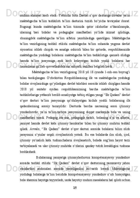 muhim   ahmiyat   kasb   etadi.   Yettinchi   bobi   Davlat   o‘quv   dasturiga   ilovalar   ya’ni
maktabgacha   ta’lim   tashkiloti   ta’lim   dasturini   tuzish   bo‘yicha   tavsiyalar   iborat.
Bugungi   kunda   maktabgacha   ta’lim   tizimida   qator   islohotlar   o‘tkazilmoqda,
ularning   bari   bolalar   va   pedagoglar   manfaatlari   yo‘lida   xizmat   qilishiga,
shuningdek   maktabgacha   ta’lim   sifatini   yaxshilashga   qaratilgan.   Maktabgacha
ta’lim   vazirligining   tashkil   etilishi   maktabgacha   ta’lim   sohasida   yagona   davlat
siyosatini   ishlab   chiqish   va   amalga   oshirish   bilan   bir   qatorda,   respublikamizda
maktabgacha   yoshdagi   bolalarni   maktabgacha   ta’lim   tashkilotiga   qamrab   olishga
hamda   ta’lim   jarayoniga   endi   kirib   kelayotgan   kichik   yoshli   bolalarni   har
tomonlama qo‘llab-quvvatlashdek   ma’suliyatli vazifani belgilab berdi.                   
                    Maktabgacha  ta’lim  vazirligining  2018  yil   18  iyunda  1-mh-son  buyrug‘i
bilan   tasdiqlangan   O‘zbekiston   Respublikasining   ilk   va   maktabgacha   yoshdagi
bolalar rivojlanishiga   qo‘yiladigan davlat talablari asosida ishlab chiqilgan hamda
2018   yil   sentabr   oyidan   respublikamizning   barcha   maktabgacha   ta’lim
tashkilotlariga yetkazib berilib amaliyotga   tatbiq etilgan yangi “Ilk Qadam” davlat
o‘quv   dasturi   ta’lim   jarayoniga   qo‘shilayotgan   kichik   yoshli   bolalarning   ilk
qadamlarining   asosiy   tamoyildir.   Dasturda   barcha   narsaning   asosi   ijtimoiy
yondashuvdir,   ya’ni   ta’lim-tarbiya   jarayonining   diqqat   markazida   bola   va   uning
manfaatlari   turadi.   Pedagog   ota-ona,   pedagogik   tarkib,   bolaning   o‘zi   va   albatta,
jamiyat   hamda   davlat   kabi   ijtimoiy   hamkorlar   bilan   bir   ijtimoiy   muhitni   tashkil
qiladi.   Avvalo,   “Ilk   Qadam”   davlat   o‘quv   dasturi   asosida   bolalarni   bilim   olish
jarayonini   o‘yinlar   orqali   rivojlantirish   yotadi.   Bu   esa   bolalarda   ilm   olish,   ijod,
ijtimoiy   yo‘nalish   kabi   tushunchalarni   rivojlanatirib,   bolada   sog‘lom   hayot   tarzi
tarbiyalanadi   va   ular   ijtimoiy   muhitda   o‘zlarini   qanday   tutish   kerakligini   tushuna
boshlashadi.  
                      Bolalarning   jamiyatga   ijtimoiylashuvini   kompetensiyaviy   yondashuv
asosida   tashkil   etilishi   “Ilk   Qadam”   davlat   o‘quv   dasturining   zamonaviy   jahon
standartlari   andozalari   asosida   yaratilganlini   ko‘rsatib   beradi.   Maktabgacha
yoshdagi   bolalarga   ta’lim   berishda   kompetensiyaviy   yondashuv   o‘sib   borayotgan
bola shaxsini hayotga tayyorlash, unda hayotiy   muhim masalalarni hal qilish uchun
15 