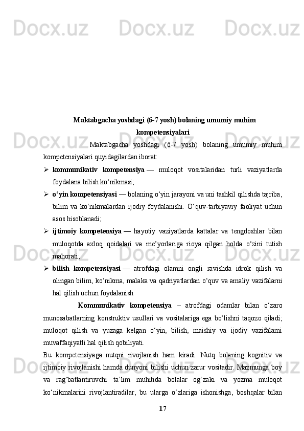   Maktabgacha yoshdagi (6-7 yosh) bolaning umumiy muhim
kompetensiyalari
                  Maktabgacha   yoshdagi   (6-7   yosh)   bolaning   umumiy   muhim
kompetensiyalari quyidagilardan iborat:
 kommunikativ   kompetensiya   —   muloqot   vositalaridan   turli   vaziyatlarda
foydalana bilish ko‘nikmasi;
 o‘yin kompetensiyasi   — bolaning o‘yin jarayoni va uni tashkil qilishda tajriba,
bilim   va   ko‘nikmalardan   ijodiy   foydalanishi.   O‘quv-tarbiyaviy   faoliyat   uchun
asos hisoblanadi;
 ijtimoiy   kompetensiya   —   hayotiy   vaziyatlarda   kattalar   va   tengdoshlar   bilan
muloqotda   axloq   qoidalari   va   me’yorlariga   rioya   qilgan   holda   o‘zini   tutish
mahorati;
 bilish   kompetensiyasi   —   atrofdagi   olamni   ongli   ravishda   idrok   qilish   va
olingan bilim, ko‘nikma, malaka va qadriyatlardan o‘quv va amaliy vazifalarni
hal qilish uchun foydalanish
              Kommunikativ   kompetensiya   –   atrofdagi   odamlar   bilan   o‘zaro
munosabatlarning   konstruktiv   usullari   va   vositalariga   ega   bo‘lishni   taqozo   qiladi;
muloqot   qilish   va   yuzaga   kelgan   o‘yin,   bilish,   maishiy   va   ijodiy   vazifalarni
muvaffaqiyatli hal qilish qobiliyati.
Bu   kompetensiyaga   nutqni   rivojlanish   ham   kiradi.   Nutq   bolaning   kognitiv   va
ijtimoiy rivojlanishi hamda dunyoni bilishi uchun zarur vositadir. Mazmunga boy
va   rag‘batlantiruvchi   ta’lim   muhitida   bolalar   og‘zaki   va   yozma   muloqot
ko‘nikmalarini   rivojlantiradilar,   bu   ularga   o‘zlariga   ishonishga,   boshqalar   bilan
17 
