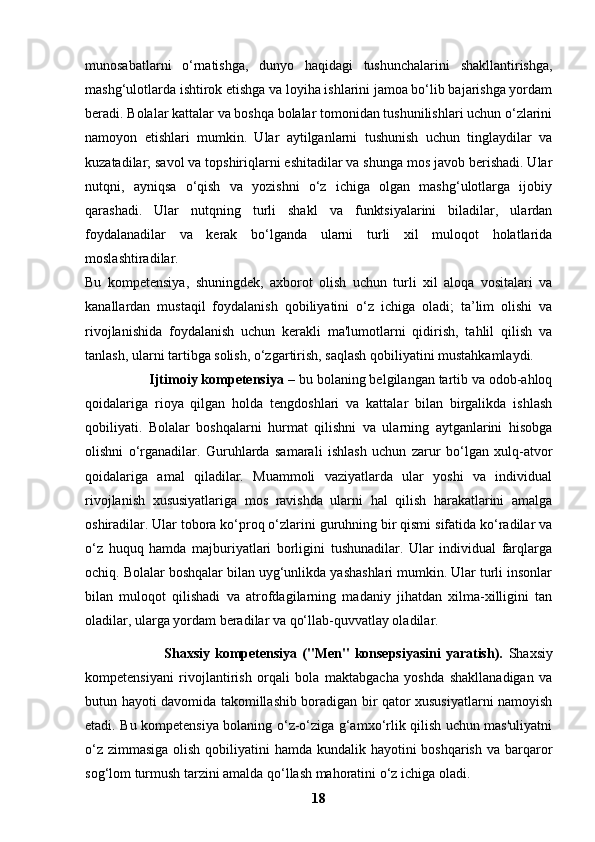munosabatlarni   o‘rnatishga,   dunyo   haqidagi   tushunchalarini   shakllantirishga,
mashg‘ulotlarda ishtirok etishga va loyiha ishlarini jamoa bo‘lib bajarishga yordam
beradi. Bolalar kattalar va boshqa bolalar tomonidan tushunilishlari uchun o‘zlarini
namoyon   etishlari   mumkin.   Ular   aytilganlarni   tushunish   uchun   tinglaydilar   va
kuzatadilar; savol va topshiriqlarni eshitadilar va shunga mos javob berishadi. Ular
nutqni,   ayniqsa   o‘qish   va   yozishni   o‘z   ichiga   olgan   mashg‘ulotlarga   ijobiy
qarashadi.   Ular   nutqning   turli   shakl   va   funktsiyalarini   biladilar,   ulardan
foydalanadilar   va   kerak   bo‘lganda   ularni   turli   xil   muloqot   holatlarida
moslashtiradilar.
Bu   kompetensiya,   shuningdek,   axborot   olish   uchun   turli   xil   aloqa   vositalari   va
kanallardan   mustaqil   foydalanish   qobiliyatini   o‘z   ichiga   oladi;   ta’lim   olishi   va
rivojlanishida   foydalanish   uchun   kerakli   ma'lumotlarni   qidirish,   tahlil   qilish   va
tanlash, ularni tartibga solish, o‘zgartirish, saqlash qobiliyatini mustahkamlaydi.
                 Ijtimoiy kompetensiya  – bu bolaning belgilangan tartib va odob-ahloq
qoidalariga   rioya   qilgan   holda   tengdoshlari   va   kattalar   bilan   birgalikda   ishlash
qobiliyati.   Bolalar   boshqalarni   hurmat   qilishni   va   ularning   aytganlarini   hisobga
olishni   o‘rganadilar.   Guruhlarda   samarali   ishlash   uchun   zarur   bo‘lgan   xulq-atvor
qoidalariga   amal   qiladilar.   Muammoli   vaziyatlarda   ular   yoshi   va   individual
rivojlanish   xususiyatlariga   mos   ravishda   ularni   hal   qilish   harakatlarini   amalga
oshiradilar. Ular tobora ko‘proq o‘zlarini guruhning bir qismi sifatida ko‘radilar va
o‘z   huquq   hamda   majburiyatlari   borligini   tushunadilar.   Ular   individual   farqlarga
ochiq. Bolalar boshqalar bilan uyg‘unlikda yashashlari mumkin. Ular turli insonlar
bilan   muloqot   qilishadi   va   atrofdagilarning   madaniy   jihatdan   xilma-xilligini   tan
oladilar, ularga yordam beradilar va qo‘llab-quvvatlay oladilar.
                                Shaxsiy  kompetensiya  ("Men"  konsepsiyasini  yaratish).   Shaxsiy
kompetensiyani   rivojlantirish   orqali   bola   maktabgacha   yoshda   shakllanadigan   va
butun hayoti davomida takomillashib boradigan bir qator xususiyatlarni namoyish
etadi. Bu kompetensiya bolaning o‘z-o‘ziga g‘amxo‘rlik qilish uchun mas'uliyatni
o‘z zimmasiga olish qobiliyatini hamda kundalik hayotini  boshqarish va barqaror
sog‘lom turmush tarzini amalda qo‘llash mahoratini o‘z ichiga oladi.
18 