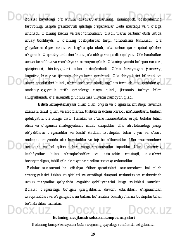 Bolalar   hayotdagi   o‘z   o‘rnini   biladilar,   o‘zlarining,   shuningdek,   boshqalarning
farovonligi   haqida   g‘amxo‘rlik   qilishga   o‘rganadilar.   Bola   mustaqil   va   u   o‘ziga
ishonadi.   O‘zining   kuchli   va   zaif   tomonlarini   biladi,   ularni   bartaraf   etish   ustida
ishlay   boshlaydi.   U   o‘zining   boshqalardan   farqli   tomonlarini   tushunadi.   O‘z
g‘oyalarini   ilgari   suradi   va   targ‘ib   qila   oladi;   o‘zi   uchun   qaror   qabul   qilishni
o‘rganadi. U qanday tanlashni biladi, o‘z oldiga maqsadlar qo‘yadi. O‘z harakatlari
uchun tashabbus va mas’uliyatni namoyon qiladi. O‘zining yaxshi ko‘rgan narsasi,
qiziqishlari,   his-tuyg‘ulari   bilan   o‘rtoqlashadi.   O‘sib   borayotgan   jismoniy,
kognitiv,   hissiy   va   ijtimoiy   ehtiyojlarini   qondiradi.   O‘z   ehtiyojlarini   bildiradi   va
ularni qondirishni biladi, o‘zini boshqara oladi; sog‘lom turmush tarzi qoidalariga,
madaniy-gigiyenik   tartib   qoidalarga   rioya   qiladi,   jismoniy   tarbiya   bilan
shug‘ullanadi, o‘z salomatligi uchun mas’uliyatni namoyon qiladi.
                    Bilish kompetensiyasi   bilim olish, o‘qish va o‘rganish; mustaqil ravishda
izlanish, tahlil qilish va atrofolamni tushunish uchun kerakli ma'lumotlarni tanlash
qobiliyatini   o‘z ichiga  oladi. Harakat   va  o‘zaro  munosabatlar  orqali   bolalar   bilim
olish   va   o‘rganish   strategiyalarini   ishlab   chiqadilar.   Ular   atrofolamdagi   yangi
ob’yektlarni   o‘rganadilar   va   kashf   etadilar.   Boshqalar   bilan   o‘yin   va   o‘zaro
muloqot   jarayonida   ular   kuzatadilar   va   tajriba   o‘tkazadilar.   Ular   muammolarni
tushunish   va   hal   qilish   uchun   yangi   imkoniyatlar   topadilar.   Ular   o‘zlarining
kashfiyotlari   bilan   o‘rtoqlashadilar   va   asta-sekin   mustaqil,   o‘z-o‘zini
boshqaradigan, tahlil qila oladigan va ijodkor shaxsga aylanadilar.
  Bolalar   muammoni   hal   qilishga   e'tibor   qaratishlari,   muammolarni   hal   qilish
strategiyalarini   ishlab   chiqishlari   va   atrofdagi   dunyoni   tushunish   va   tushuntirish
uchun   maqsadlar   qo‘yishda   kognitiv   qobiliyatlarini   ishga   solishlari   mumkin.
Bolalar   o‘rganishga   bo‘lgan   qiziqishlarini   davom   ettirishlari,   o‘rganishdan
zavqlanishlari va o‘rganganlarini baham ko‘rishlari, kashfiyotlarini boshqalar bilan
bo‘lishishlari mumkin.
 Bolaning rivojlanish sohalari kompetensiyalari
       Bolaning kompetensiyalari bola rivojining quyidagi sohalarida belgilanadi:
19 