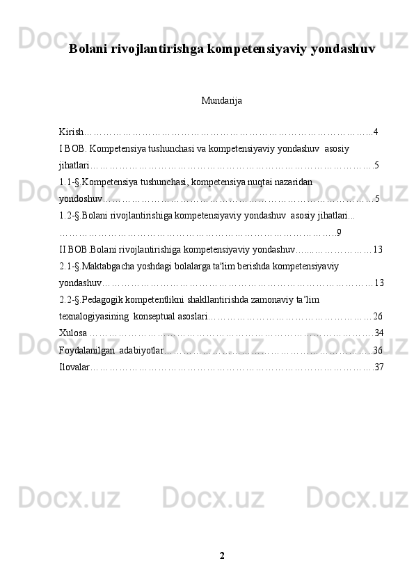 Bolani rivojlantirishga  kompetensiya viy  yondashuv
Mundarija 
 
Kirish……………………………………………………………………………. . .4
I BOB.  Kompetensiya tushunchasi va  kompetensiyaviy yondashuv   asosiy 
jihatlari …………………………………………………………………………….5
1.1 -§. Kompetensiya tushunchasi, kompetensiya nuqt ai nazaridan 
yondoshuv…………………………………………………………………………5
1.2 -§. Bolani rivojlantirishiga kompetensiyaviy yondashuv   asosiy jihatlari...
…………………………………………………………………………..9
II BOB.Bolani rivojlantirishiga kompetensiyaviy yondashuv…....………………13
2.1 -§. Maktabgacha yoshdagi bolalarga ta'lim berishda kompetensiyaviy 
yondashuv…………………………………………………………………………13
2.2 -§. Pedagogik kompetentlikni shakllantirishda zamonaviy ta’lim 
texnalogiyasining  konseptual asoslari……………………………………………26
Xulosa …………………………………………………………………………….34
Foydalanilgan  adabiyotlar………………………………………………………..36
Ilovalar…………………………………………………………………………….37
2 
