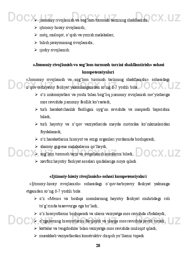  jismoniy rivojlanish va sog‘lom turmush tarzining shakllanishi;
 ijtimoiy-hissiy rivojlanish;
 nutq, muloqot, o‘qish va yozish malakalari;
 bilish jarayonining rivojlanishi;
 ijodiy rivojlanish.
 «Jismoniy rivojlanish va sog‘lom turmush tarzini shakllantirish» sohasi
kompetensiyalari
«Jismoniy   rivojlanish   va   sog‘lom   turmush   tarzining   shakllanishi»   sohasidagi
o‘quv-tarbiyaviy faoliyat yakunlanganidan so‘ng 6-7 yoshli bola:
 o‘z imkoniyatlari va yoshi bilan bog‘liq jismoniy rivojlanish me’yorlariga
mos ravishda jismoniy faollik ko‘rsatadi;
 turli   harakatchanlik   faolligini   uyg‘un   ravishda   va   maqsadli   bajarishni
biladi;
 turli   hayotiy   va   o‘quv   vaziyatlarida   mayda   motorika   ko‘nikmalaridan
foydalanadi;
 o‘z harakatlarini hissiyot va sezgi organlari yordamida boshqaradi;
 shaxsiy gigiena malakalarini qo‘llaydi;
 sog‘lom turmush tarzi va ovqatlanish asoslarini biladi;
 xavfsiz hayotiy faoliyat asoslari qoidalariga rioya qiladi.
«Ijtimoiy-hissiy rivojlanish» sohasi kompetensiyalari
  «Ijtimoiy-hissiy   rivojlanish»   sohasidagi   o‘quv-tarbiyaviy   faoliyat   yakuniga
etganidan so‘ng 6-7 yoshli bola:
 o‘z   «Men»i   va   boshqa   insonlarning   hayotiy   faoliyat   muhitidagi   roli
to‘g‘risida tasavvurga ega bo‘ladi;
 o‘z hissiyotlarini boshqaradi va ularni vaziyatga mos ravishda ifodalaydi;
 o‘zgalarning hissiyotlarini farqlaydi va ularga mos ravishda javob beradi;
 kattalar va tengdoshlar bilan vaziyatga mos ravishda muloqot qiladi;
 murakkab vaziyatlardan konstruktiv chiqish yo‘llarini topadi.
20 