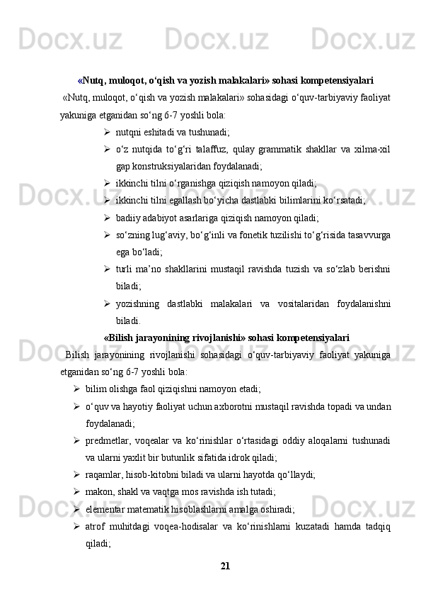 « Nutq, muloqot, o‘qish va yozish malakalari» sohasi kompetensiyalari
 «Nutq, muloqot, o‘qish va yozish malakalari» sohasidagi o‘quv-tarbiyaviy faoliyat
yakuniga etganidan so‘ng 6-7 yoshli bola:
 nutqni eshitadi va tushunadi;
 o‘z   nutqida   to‘g‘ri   talaffuz,   qulay   grammatik   shakllar   va   xilma-xil
gap konstruksiyalaridan foydalanadi;
 ikkinchi tilni o‘rganishga qiziqish namoyon qiladi;
 ikkinchi tilni egallash bo‘yicha dastlabki bilimlarini ko‘rsatadi;
 badiiy adabiyot asarlariga qiziqish namoyon qiladi;
 so‘zning lug‘aviy, bo‘g‘inli va fonetik tuzilishi to‘g‘risida tasavvurga
ega bo‘ladi;
 turli   ma’no   shakllarini   mustaqil   ravishda   tuzish   va   so‘zlab   berishni
biladi;
 yozishning   dastlabki   malakalari   va   vositalaridan   foydalanishni
biladi.
  «Bilish jarayonining rivojlanishi» sohasi kompetensiyalari
  Bilish   jarayonining   rivojlanishi   sohasidagi   o‘quv-tarbiyaviy   faoliyat   yakuniga
etganidan so‘ng 6-7 yoshli bola:
 bilim olishga faol qiziqishni namoyon etadi;
 o‘quv va hayotiy faoliyat uchun axborotni mustaqil ravishda topadi va undan
foydalanadi;
 predmetlar,   voqealar   va   ko‘rinishlar   o‘rtasidagi   oddiy   aloqalarni   tushunadi
va ularni yaxlit bir butunlik sifatida idrok qiladi;
 raqamlar, hisob-kitobni biladi va ularni hayotda qo‘llaydi;
 makon, shakl va vaqtga mos ravishda ish tutadi;
 elementar matematik hisoblashlarni amalga oshiradi;
 atrof   muhitdagi   voqea-hodisalar   va   ko‘rinishlarni   kuzatadi   hamda   tadqiq
qiladi;
21 