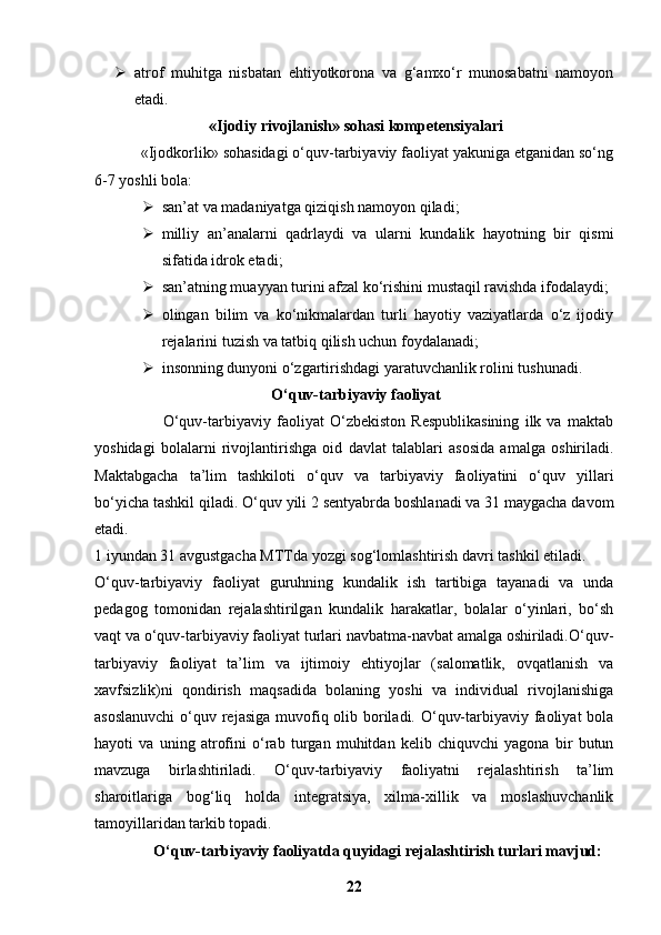  atrof   muhitga   nisbatan   ehtiyotkorona   va   g‘amxo‘r   munosabatni   namoyon
etadi.
  «Ijodiy rivojlanish» sohasi kompetensiyalari
           «Ijodkorlik» sohasidagi o‘quv-tarbiyaviy faoliyat yakuniga etganidan so‘ng
6-7 yoshli bola:
 san’at va madaniyatga qiziqish namoyon qiladi;
 milliy   an’analarni   qadrlaydi   va   ularni   kundalik   hayotning   bir   qismi
sifatida idrok etadi;
 san’atning muayyan turini afzal ko‘rishini mustaqil ravishda ifodalaydi;
 olingan   bilim   va   ko‘nikmalardan   turli   hayotiy   vaziyatlarda   o‘z   ijodiy
rejalarini tuzish va tatbiq qilish uchun foydalanadi;
 insonning dunyoni o‘zgartirishdagi yaratuvchanlik rolini tushunadi.
 O‘quv-tarbiyaviy faoliyat
                        O‘quv-tarbiyaviy   faoliyat   O‘zbekiston   Respublikasining   ilk   va   maktab
yoshidagi   bolalarni   rivojlantirishga   oid   davlat   talablari   asosida   amalga   oshiriladi.
Maktabgacha   ta’lim   tashkiloti   o‘quv   va   tarbiyaviy   faoliyatini   o‘quv   yillari
bo‘yicha tashkil qiladi.  O‘quv yili 2 sentyabrda boshlanadi va 31 maygacha davom
etadi.
1 iyundan 31 avgustgacha MTTda yozgi sog‘lomlashtirish davri tashkil etiladi.
O‘quv-tarbiyaviy   faoliyat   guruhning   kundalik   ish   tartibiga   tayanadi   va   unda
pedagog   tomonidan   rejalashtirilgan   kundalik   harakatlar,   bolalar   o‘yinlari,   bo‘sh
vaqt va o‘quv-tarbiyaviy faoliyat turlari navbatma-navbat amalga oshiriladi.O‘quv-
tarbiyaviy   faoliyat   ta’lim   va   ijtimoiy   ehtiyojlar   (salomatlik,   ovqatlanish   va
xavfsizlik)ni   qondirish   maqsadida   bolaning   yoshi   va   individual   rivojlanishiga
asoslanuvchi  o‘quv rejasiga  muvofiq olib boriladi. O‘quv-tarbiyaviy faoliyat bola
hayoti   va   uning   atrofini   o‘rab   turgan   muhitdan   kelib   chiquvchi   yagona   bir   butun
mavzuga   birlashtiriladi.   O‘quv-tarbiyaviy   faoliyatni   rejalashtirish   ta’lim
sharoitlariga   bog‘liq   holda   integratsiya,   xilma-xillik   va   moslashuvchanlik
tamoyillaridan tarkib topadi.
O‘quv-tarbiyaviy faoliyatda quyidagi rejalashtirish turlari mavjud:
22