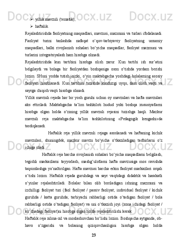 yillik mavzuli (tematik);
 haftalik.
Rejalashtirishda faoliyatning maqsadlari, mavzusi, mazmuni va turlari ifodalanadi.
Faoliyat   turini   tanlashda   nafaqat   o‘quv-tarbiyaviy   faoliyatning   umumiy
maqsadlari,   balki   rivojlanish   sohalari   bo‘yicha   maqsadlar,   faoliyat   mazmuni   va
turlarini integratsiyalash ham hisobga olinadi.
Rejalashtirishda   kun   tartibini   hisobga   olish   zarur.   Kun   tartibi   ish   sur’atini
belgilaydi   va   bolaga   bir   faoliyatdan   boshqasiga   oson   o‘tishda   yordam   berishi
lozim. SHuni yodda tutish joizki, o‘yin maktabgacha yoshdagi bolalarning asosiy
faoliyati   hisoblanadi.   Kun   tartibini   tuzishda   kunduzgi   uyqu,   dam   olish   vaqti   va
sayrga chiqish vaqti hisobga olinadi.
Yillik mavzuli rejada har  bir yosh guruhi uchun oy mavzulari va hafta mavzulari
aks   ettiriladi.   Maktabgacha   ta’lim   tashkiloti   hudud   yoki   boshqa   xususiyatlarni
hisobga   olgan   holda   o‘zining   yillik   mavzuli   rejasini   tuzishga   haqli.   Mazkur
mavzuli   reja   maktabgacha   ta’lim   tashkilotining   «Pedagogik   kengashi»da
tasdiqlanadi.
                        Haftalik   reja   yillik   mavzuli   rejaga   asoslanadi   va   haftaning   kichik
mavzulari,   shuningdek,   mazkur   mavzu   bo‘yicha   o‘tkaziladigan   tadbirlarni   o‘z
ichiga oladi.
               Haftalik reja barcha rivojlanish sohalari bo‘yicha maqsadlarni belgilash,
tegishli   markazlarni   tayyorlash,   mashg‘ulotlarni   hafta   mavzusiga   mos   ravishda
taqsimlashga yo‘naltirilgan. Hafta mavzusi barcha erkin faoliyat markazlari orqali
o‘tishi   lozim.   Haftalik   rejada   guruhdagi   va   sayr   vaqtidagi   didaktik   va   harakatli
o‘yinlar   rejalashtiriladi.   Bolalar   bilan   olib   boriladigan   ishning   mazmuni   va
izchilligi   faoliyat   turi   (faol   faoliyat   /   passiv   faoliyat;   individual   faoliyat   /   kichik
guruhda   /   katta   guruhda;   tarbiyachi   rahbarligi   ostida   o‘tadigan   faoliyat   /   bola
rahbarligi ostida o‘tadigan faoliyat) va uni o‘tkazish joyi (xona ichidagi  faoliyat /
ko‘chadagi faoliyat)ni hisobga olgan holda rejalashtirilishi kerak.
Haftalik reja xilma-xil va moslashuvchan bo‘lishi lozim. Boshqacha aytganda, ob-
havo   o‘zgarishi   va   bolaning   qiziquvchanligini   hisobga   olgan   holda
23 