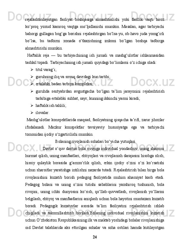 rejalashtirilayotgan   faoliyat   boshqasiga   almashtirilishi   yoki   faollik   vaqti   biroz
ko‘proq   yoxud   kamroq   vaqtga   mo‘ljallanishi   mumkin.   Masalan,   agar   tarbiyachi
bahorgi gullagan bog‘ga borishni rejalashtirgan bo‘lsa-yu, ob-havo juda yomg‘irli
bo‘lsa,   bu   tadbirni   xonada   o‘tkazishning   imkoni   bo‘lgan   boshqa   tadbirga
almashtirishi mumkin.
  Haftalik   reja   —   bu   tarbiyachining   ish   jurnali   va   mashg‘ulotlar   ishlanmasidan
tashkil topadi. Tarbiyachining ish jurnali quyidagi bo‘limlarni o‘z ichiga oladi:
 titul varag‘i;
 guruhning iliq va sovuq davrdagi kun tartibi;
 ertalabki badan tarbiya kompleksi;
 guruhda   sentyabrdan   avgustgacha   bo‘lgan   ta’lim   jarayonini   rejalashtirish
tarkibiga ertalabki suhbat, sayr, kunning ikkinchi yarmi kiradi;
 haftalik ish tahlili;
 ilovalar.
  Mashg‘ulotlar konspektlarida maqsad, faoliyatning qisqacha ta’rifi, zarur jihozlar
ifodalanadi.   Mazkur   konspektlar   tavsiyaviy   hususiyatga   ega   va   tarbiyachi
tomonidan ijodiy o‘zgartirilishi mumkin.
  Bolaning rivojlanish sohalari bo‘yicha yutuqlari
               Davlat o‘quv dasturi bola rivojiga individual yondashuv, uning shaxsini
hurmat qilish, uning manfaatlari, ehtiyojlari va rivojlanish darajasini hisobga olish,
hissiy   qulaylik   borasida   g‘amxo‘rlik   qilish,   erkin   ijodiy   o‘zini   o‘zi   ko‘rsatishi
uchun sharoitlar yaratishga intilishni nazarda tutadi. Rejalashtirish bilan birga bola
rivojlanishini   kuzatib   borish   pedagog   faoliyatida   muhim   ahamiyat   kasb   etadi.
Pedagog   bolani   va   uning   o‘zini   tutishi   sabablarini   yaxshiroq   tushunish,   bola
rivojini,   uning   ichki   dunyosini   ko‘rish,   qo‘llab-quvvatlash,   rivojlanish   yo‘llarini
belgilash, ehtiyoj va manfaatlarini aniqlash uchun bola hayotini muntazam kuzatib
boradi.   Pedagogik   kuzatuvlar   asosida   ta’lim   faoliyatini   rejalashtirish   ishlab
chiqiladi   va   takomillashtirib   boriladi.Bolaning   individual   rivojlanishini   kuzatish
uchun O‘zbekiston Respublikasining ilk va maktab yoshidagi bolalar rivojlanishiga
oid   Davlat   talablarida   aks   ettirilgan   sohalar   va   soha   ostilari   hamda   kutilayotgan
24 