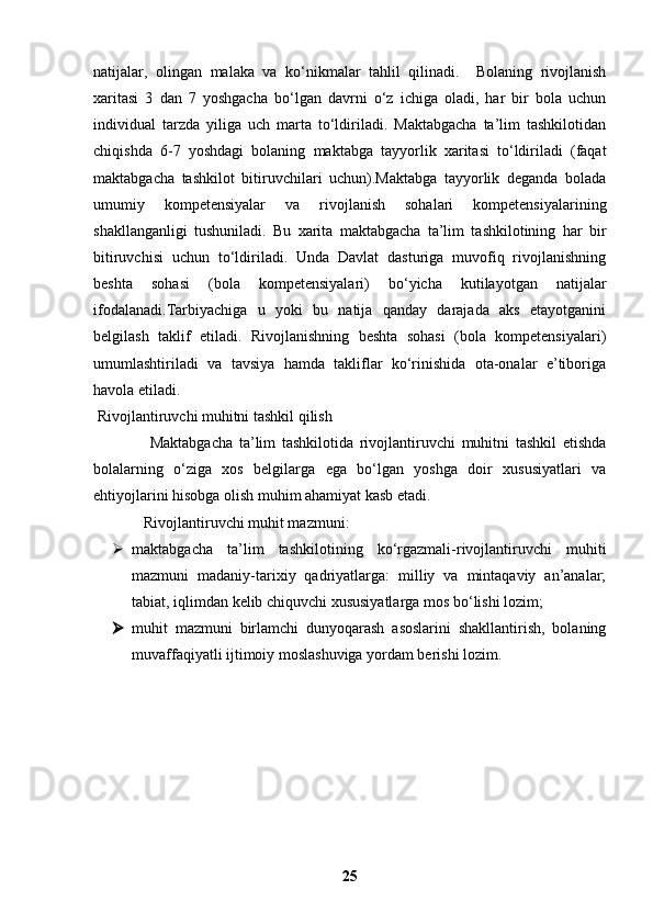 natijalar,   olingan   malaka   va   ko‘nikmalar   tahlil   qilinadi.     Bolaning   rivojlanish
xaritasi   3   dan   7   yoshgacha   bo‘lgan   davrni   o‘z   ichiga   oladi,   har   bir   bola   uchun
individual   tarzda   yiliga   uch   marta   to‘ldiriladi.   Maktabgacha   ta’lim   tashkilotidan
chiqishda   6-7   yoshdagi   bolaning   maktabga   tayyorlik   xaritasi   to‘ldiriladi   (faqat
maktabgacha   tashkilot   bitiruvchilari   uchun).Maktabga   tayyorlik   deganda   bolada
umumiy   kompetensiyalar   va   rivojlanish   sohalari   kompetensiyalarining
shakllanganligi   tushuniladi.   Bu   xarita   maktabgacha   ta’lim   tashkilotining   har   bir
bitiruvchisi   uchun   to‘ldiriladi.   Unda   Davlat   dasturiga   muvofiq   rivojlanishning
beshta   sohasi   (bola   kompetensiyalari)   bo‘yicha   kutilayotgan   natijalar
ifodalanadi.Tarbiyachiga   u   yoki   bu   natija   qanday   darajada   aks   etayotganini
belgilash   taklif   etiladi.   Rivojlanishning   beshta   sohasi   (bola   kompetensiyalari)
umumlashtiriladi   va   tavsiya   hamda   takliflar   ko‘rinishida   ota-onalar   e’tiboriga
havola etiladi.
 Rivojlantiruvchi muhitni tashkil qilish
                  Maktabgacha   ta’lim   tashkilotida   rivojlantiruvchi   muhitni   tashkil   etishda
bolalarning   o‘ziga   xos   belgilarga   ega   bo‘lgan   yoshga   doir   xususiyatlari   va
ehtiyojlarini hisobga olish muhim ahamiyat kasb etadi.
 Rivojlantiruvchi muhit mazmuni:
 maktabgacha   ta’lim   tashkilotining   ko‘rgazmali-rivojlantiruvchi   muhiti
mazmuni   madaniy-tarixiy   qadriyatlarga:   milliy   va   mintaqaviy   an’analar;
tabiat, iqlimdan kelib chiquvchi xususiyatlarga mos bo‘lishi lozim;
 muhit   mazmuni   birlamchi   dunyoqarash   asoslarini   shakllantirish,   bolaning
muvaffaqiyatli ijtimoiy moslashuviga yordam berishi lozim.
25 