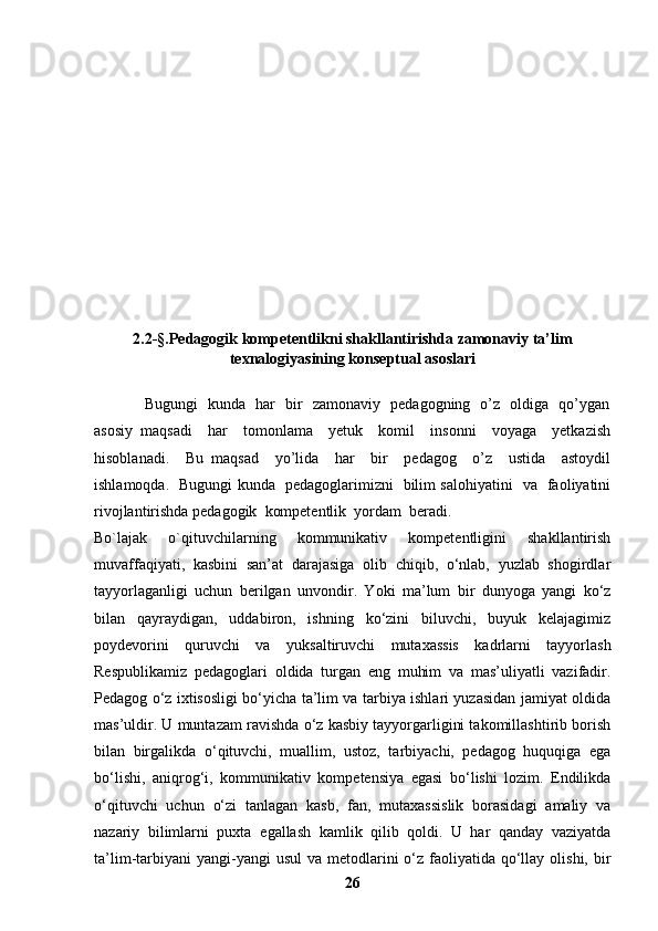 2.2 -§. Pedagogik kompetentlikni shakllantirishda zamonaviy ta’lim
texnalogiyasining konseptual asoslari
                   Bugungi   kunda   har   bir   zamonaviy   pedagogning   o’z   oldiga   qo’ygan
asosiy   maqsadi     har     tomonlama     yetuk     komil     insonni     voyaga     yetkazish
hisoblanadi.     Bu   maqsad     yo’lida     har     bir     pedagog     o’z     ustida     astoydil
ishlamoqda.   Bugungi kunda   pedagoglarimizni   bilim salohiyatini   va   faoliyatini
rivojlantirishda pedagogik  kompetentlik  yordam  beradi.
Bo`lajak   o`qituvchilarning   kommunikativ   kompetentligini   shakllantirish
muvaffaqiyati,   kasbini   san’at   darajasiga   olib   chiqib,   o‘nlab,   yuzlab   shogirdlar
tayyorlaganligi   uchun   berilgan   unvondir.   Yoki   ma’lum   bir   dunyoga   yangi   ko‘z
bilan   qayraydigan,   uddabiron,   ishning   ko‘zini   biluvchi,   buyuk   kelajagimiz
poydevorini   quruvchi   va   yuksaltiruvchi   mutaxassis   kadrlarni   tayyorlash
Respublikamiz   pedagoglari   oldida   turgan   eng   muhim   va   mas’uliyatli   vazifadir.
Pedagog o‘z ixtisosligi bo‘yicha ta’lim va tarbiya ishlari yuzasidan jamiyat oldida
mas’uldir. U muntazam ravishda o‘z kasbiy tayyorgarligini takomillashtirib borish
bilan   birgalikda   o‘qituvchi,   muallim,   ustoz,   tarbiyachi,   pedagog   huquqiga   ega
bo‘lishi,   aniqrog‘i,   kommunikativ   kompetensiya   egasi   bo‘lishi   lozim.   Endilikda
o‘qituvchi   uchun   o‘zi   tanlagan   kasb,   fan,   mutaxassislik   borasidagi   amaliy   va
nazariy   bilimlarni   puxta   egallash   kamlik   qilib   qoldi.   U   har   qanday   vaziyatda
ta’lim-tarbiyani  yangi-yangi  usul  va   metodlarini  o‘z faoliyatida qo‘llay olishi,  bir
26 