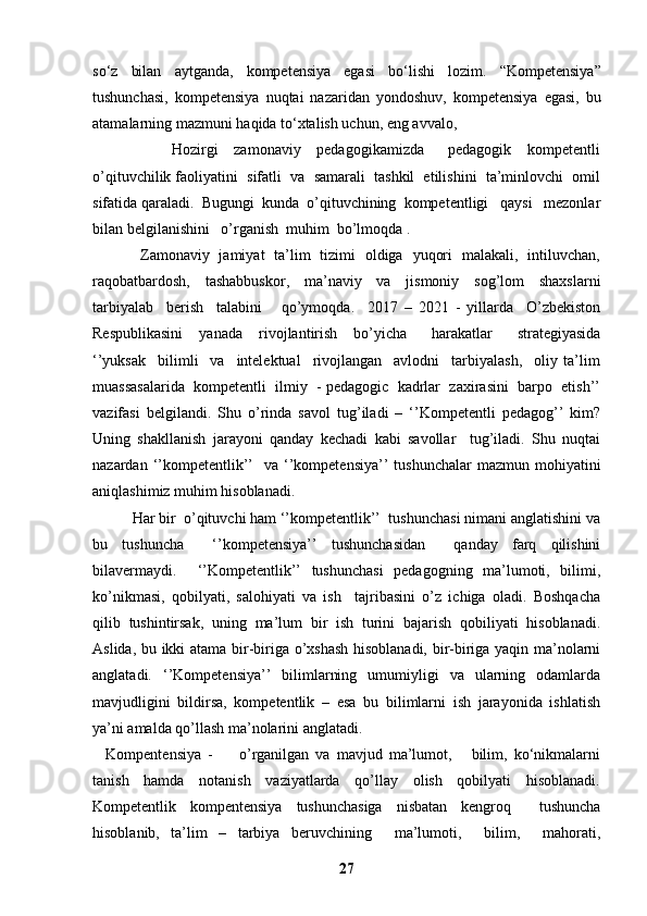 so‘z   bilan   aytganda,   kompetensiya   egasi   bo‘lishi   lozim.   “Kompetensiya”
tushunchasi,   kompetensiya   nuqtai   nazaridan   yondoshuv,   kompetensiya   egasi,   bu
atamalarning mazmuni haqida to‘xtalish uchun, eng avvalo, 
                    Hozirgi     zamonaviy     pedagogikamizda       pedagogik     kompetentli
o’qituvchilik faoliyatini  sifatli  va  samarali  tashkil  etilishini  ta’minlovchi  omil
sifatida qaraladi.  Bugungi  kunda  o’qituvchining  kompetentligi   qaysi   mezonlar
bilan belgilanishini   o’rganish  muhim  bo’lmoqda .
                   Zamonaviy   jamiyat   ta’lim   tizimi   oldiga   yuqori   malakali,   intiluvchan,
raqobatbardosh,     tashabbuskor,     ma’naviy     va     jismoniy     sog’lom     shaxslarni
tarbiyalab     berish     talabini       qo’ymoqda.     2017   –   2021   -   yillarda     O’zbekiston
Respublikasini     yanada     rivojlantirish     bo’yicha       harakatlar       strategiyasida
‘’yuksak     bilimli     va     intelektual     rivojlangan     avlodni     tarbiyalash,     oliy   ta’lim
muassasalarida  kompetentli  ilmiy  - pedagogic  kadrlar  zaxirasini  barpo  etish’’
vazifasi   belgilandi.   Shu   o’rinda   savol   tug’iladi   –   ‘’Kompetentli   pedagog’’   kim?
Uning   shakllanish   jarayoni   qanday   kechadi   kabi   savollar     tug’iladi.   Shu   nuqtai
nazardan  ‘’kompetentlik’’     va ‘’kompetensiya’’  tushunchalar   mazmun  mohiyatini
aniqlashimiz muhim hisoblanadi.
          Har bir  o’qituvchi ham ‘’kompetentlik’’  tushunchasi nimani anglatishini va
bu   tushuncha     ‘’kompetensiya’’   tushunchasidan     qanday   farq   qilishini
bilavermaydi.     ‘’Kompetentlik’’   tushunchasi   pedagogning   ma’lumoti,   bilimi,
ko’nikmasi,   qobilyati,   salohiyati   va   ish     tajribasini   o’z   ichiga   oladi.   Boshqacha
qilib   tushintirsak,   uning   ma’lum   bir   ish   turini   bajarish   qobiliyati   hisoblanadi.
Aslida, bu ikki atama bir-biriga o’xshash hisoblanadi, bir-biriga yaqin ma’nolarni
anglatadi.   ‘’Kompetensiya’’   bilimlarning   umumiyligi   va   ularning   odamlarda
mavjudligini   bildirsa,   kompetentlik   –   esa   bu   bilimlarni   ish   jarayonida   ishlatish
ya’ni amalda qo’llash ma’nolarini anglatadi.
    Kompentensiya   -         o’rganilgan   va   mavjud   ma’lumot,       bilim,   ko‘nikmalarni
tanish     hamda     notanish     vaziyatlarda     qo’llay     olish     qobilyati     hisoblanadi.
Kompetentlik   kompentensiya   tushunchasiga   nisbatan   kengroq     tushuncha
hisoblanib,   ta’lim   –   tarbiya   beruvchining     ma’lumoti,     bilim,     mahorati,
27 