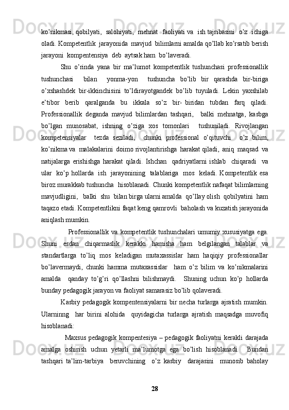 ko’nikmasi, qobilyati,   salohiyati,   mehnat   faoliyati va   ish tajribasini   o’z   ichiga
oladi. Kompetentlik  jarayonida  mavjud  bilimlarni amalda qo’llab ko’rsatib berish
jarayoni  kompentensiya  deb  aytsak ham  bo’laveradi. 
            Shu   o’rinda   yana   bir   ma’lumot   kompetentlik   tushunchasi   professionallik
tushunchasi     bilan     yonma-yon     tushuncha   bo’lib   bir   qarashda   bir-biriga
o’xshashdek   bir-ikkinchisini   to’ldirayotgandek   bo’lib   tuyuladi.   Lekin   yaxshilab
e’tibor     berib     qaralganda     bu     ikkala     so’z     bir-   biridan     tubdan     farq     qiladi.
Professionallik   deganda   mavjud   bilimlardan   tashqari,     balki   mehnatga,   kasbga
bo’lgan   munosabat,   ishning   o’ziga   xos   tomonlari     tushuniladi.   Rivojlangan
kompetensiyalar     tezda   seziladi,     chunki   professional   o’qituvchi     o’z   bilim,
ko’nikma va  malakalarini  doimo rivojlantirishga  harakat qiladi,  aniq  maqsad  va
natijalarga   erishishga   harakat   qiladi.   Ishchan     qadriyatlarni   ishlab     chiqaradi     va
ular    ko’p hollarda   ish   jarayonining   talablariga   mos   keladi. Kompetentlik esa
biroz murakkab tushuncha  hisoblanadi. Chunki kompetentlik nafaqat bilimlarning
mavjudligini,   balki  shu  bilan birga ularni amalda  qo’llay olish  qobilyatini  ham
taqazo etadi. Kompetentlikni faqat keng qamrovli  baholash va kuzatish jarayonida
aniqlash mumkin.
                      Professionallik   va  kompetentlik  tushunchalari  umumiy  xususiyatga  ega.
Shuni   esdan   chiqarmaslik   kerakki   hamisha   ham   belgilangan   talablar   va
standartlarga   to’liq   mos   keladigan   mutaxassislar   ham   haqiqiy   professionallar
bo’lavermaydi,   chunki   hamma   mutaxassislar     ham   o’z   bilim   va   ko’nikmalarini
amalda     qanday   to’g’ri   qo’llashni   bilishmaydi.     Shuning   uchun   ko’p   hollarda
bunday pedagogik jarayon va faoliyat samarasiz bo’lib qolaveradi.
                Kasbiy   pedagogik   kompentensiyalarni   bir   necha   turlarga  ajratish   mumkin.
Ularninng     har   birini   alohida     quyidagicha   turlarga   ajratish   maqsadga   muvofiq
hisoblanadi:
                   Maxsus  pedagogik kompentesiya – pedagogik faoliyatni kerakli  darajada
amalga   oshirish   uchun   yetarli   ma’lumotga   ega   bo’lish   hisoblanadi.     Bundan
tashqari   ta’lim-tarbiya     beruvchining     o’z   kasbiy     darajasini     munosib   baholay
28 