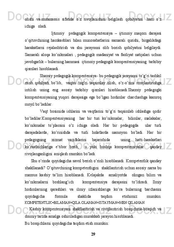 olishi  va mutaxassis  sifatida  o’z  rivojlanishini  belgilash  qobilyatini   ham  o’z
ichiga   oladi. 
                        Ijtimoiy     pedagogik   kompentensiya   –   ijtimoiy   maqom   darajasi
o’qituvchining   hamkasblari   bilan   munosabatlarini   samarali   qurishi,   birgalikdagi
harakatlarni   rejalashtirish   va   shu   jarayonni   olib   borish   qobilyatini   belgilaydi.
Samarali   aloqa   ko’nikmalari   ,   pedagogik   madaniyat   va   faoliyat   natijalari   uchun
javobgarlik – bularning hammasi  ijtimoiy pedagogik kompentensiyaning  tarkibiy
qismlari hisoblanadi.
              Shaxsiy pedagogik kompentensiya- bu pedagogik jarayonni to’g’ri tashkil
etish   qobilyati   bo’lib,     vaqtni   tog’ri   taqsimlay   olish,   o’z-o’zini   rivojlantirishga
intilish   uning   eng   asosiy   tarkibiy   qismlari   hisoblanadi.Shaxsiy   pedagogki
kompentensiyaning   yuqori   darajasiga   ega   bo’lgan   hodimlar   charchashga   kamroq
moyil bo’ladilar.  
                Vaqt   bosimida   ishlarini   va   vaqtlarini   to’g’ri   taqsimlab   ishlashga   qodir
bo’ladilar.Kompentensiyaning     har   bir   turi   ko’nikmalar,     bilimlar,   malakalar,
ko’nikmalar   to’plamini   o’z   ichiga   oladi.   Har   bir   pedagogda     ular   turli
darajadalarda,   ko’rinishda   va   turli   holatlarda   namoyon   bo’ladi.   Har   bir
pedagogning   xizmat   vazifalarini   bajarishida     uning   hatti-harakatlari
ko’rsatkichlariga   e’tibor   berib,     u   yoki   boshqa   kompentensiyalar     qanday
rivojlanganligini  aniqlash mumkin bo’ladi. 
        Shu o’rinda quyidagicha savol berish o’rinli hisoblanadi. Kompetentlik qanday
shakllanadi? O’qituvchining kompetentligini   shakllantirish uchun asosiy narsa bu
maxsus   kasbiy   ta’lim   hisoblanadi.   Kelajakda     amaliyotda     olingan   bilim   va
ko’nikmalarni   boshlang’ich     kompentensiya   darajasini   to’ldiradi.   Ilmiy
hodimlarning   qarashlari   va   ilmiy   izlanishlariga   ko’ra   bularning   barchasini
quyidagicha   formula   shaklida   taqdim   etishimiz   mumkin.
KOMPETENTLIK=BILAMAN+QILA OLAMAN+ISTAYMAN+MEN QILAMAN.
      Kasbiy   kompentensiyani   shakllantirish   va   rivojlantirish   bosqichma-bosqich   va
doimiy tarzda amalga oshiriladigan murakkab jarayon hisoblanadi. 
Bu bosqichlarni quyidagicha taqdim etish mumkin:
29 