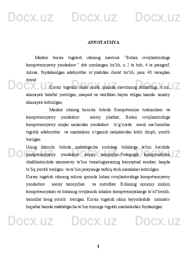 ANNOTATSIYA
Mazkur   kursni   tugatish   ishining   mavzusi   “ Bolani   rivojlantirishiga
kompetensiyaviy   yondashuv. ”   deb   nomlangan   bo’lib,   u   2   ta   bob,   4   ta   paragraf,
xulosa,   foydalanilgan   adabiyotlar   ro’yxatidan   iborat   bo’lib,   jami   40   varaqdan
iborat.  
                        Kursni   tugatish   ishini   kirish   qismida   mavzuning   dolzarbligi,   o’rni,
ahamiyati   batafsil   yoritilgan,   maqsad   va   vazifalari   bayon   etilgan   hamda     amaliy
ahamiyati keltirilgan.
              Mazkur   ishning   birinchi   bobida   Kompetensiya   tushunchasi   va
kompetensiyaviy   yondashuv     asosiy   jihatlari,   Bolani   rivojlantirishiga
kompetensiyaviy   nuqtai   nazaridan   yondashuv     to’g’risida     asosli   ma’lumotlar
tegishli   adabiyotlar     va   manbalarni   o’rganish   natijalaridan   kelib   chiqib,   yoritib
berilgan.
Uning   ikkinchi   bobida   maktabgacha   yoshdagi   bolalarga   ta'lim   berishda
kompetensiyaviy   yondashuv   asosiy   tamoyillari, Pedagogik   kompetentlikni
shakllantirishda   zamonaviy   ta’lim   texnalogiyasining   konseptual   asoslari   haqida
to’liq yoritib berilgan  va ta’lim jarayoniga tadbiq etish masalalari keltirilgan.
Kursni   tugatish   ishining   xulosa   qismida   bolani   rivojlantirishiga   kompetensiyaviy
yondashuv     asosiy   tamoyillari     va   metodlari.   Bolaning   umumiy   muhim
kompetensiyalari va bolaning rivojlanish sohalari kompetensiyalariga   ta’rif berilib,
tamoillar   keng   yoritib     berilgan.   Kursni   tugatish   ishini   tayyorlashda     normativ
hujjatlar hamda maktabgacha ta’lim tizimiga tegishli manbalardan foydanilgan.
               
3 